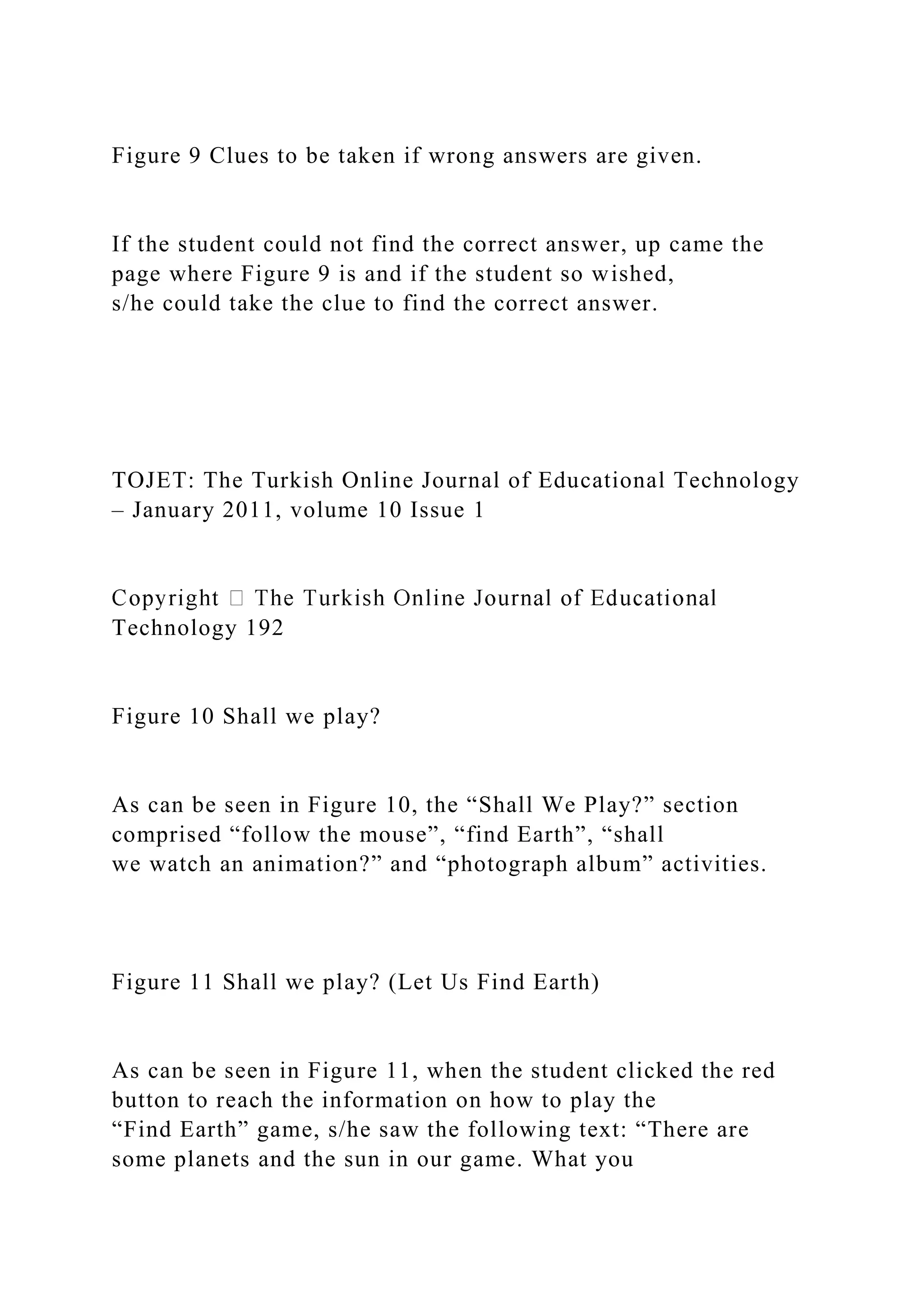 Figure 9 Clues to be taken if wrong answers are given.
If the student could not find the correct answer, up came the
page where Figure 9 is and if the student so wished,
s/he could take the clue to find the correct answer.
TOJET: The Turkish Online Journal of Educational Technology
– January 2011, volume 10 Issue 1
Technology 192
Figure 10 Shall we play?
As can be seen in Figure 10, the “Shall We Play?” section
comprised “follow the mouse”, “find Earth”, “shall
we watch an animation?” and “photograph album” activities.
Figure 11 Shall we play? (Let Us Find Earth)
As can be seen in Figure 11, when the student clicked the red
button to reach the information on how to play the
“Find Earth” game, s/he saw the following text: “There are
some planets and the sun in our game. What you
 