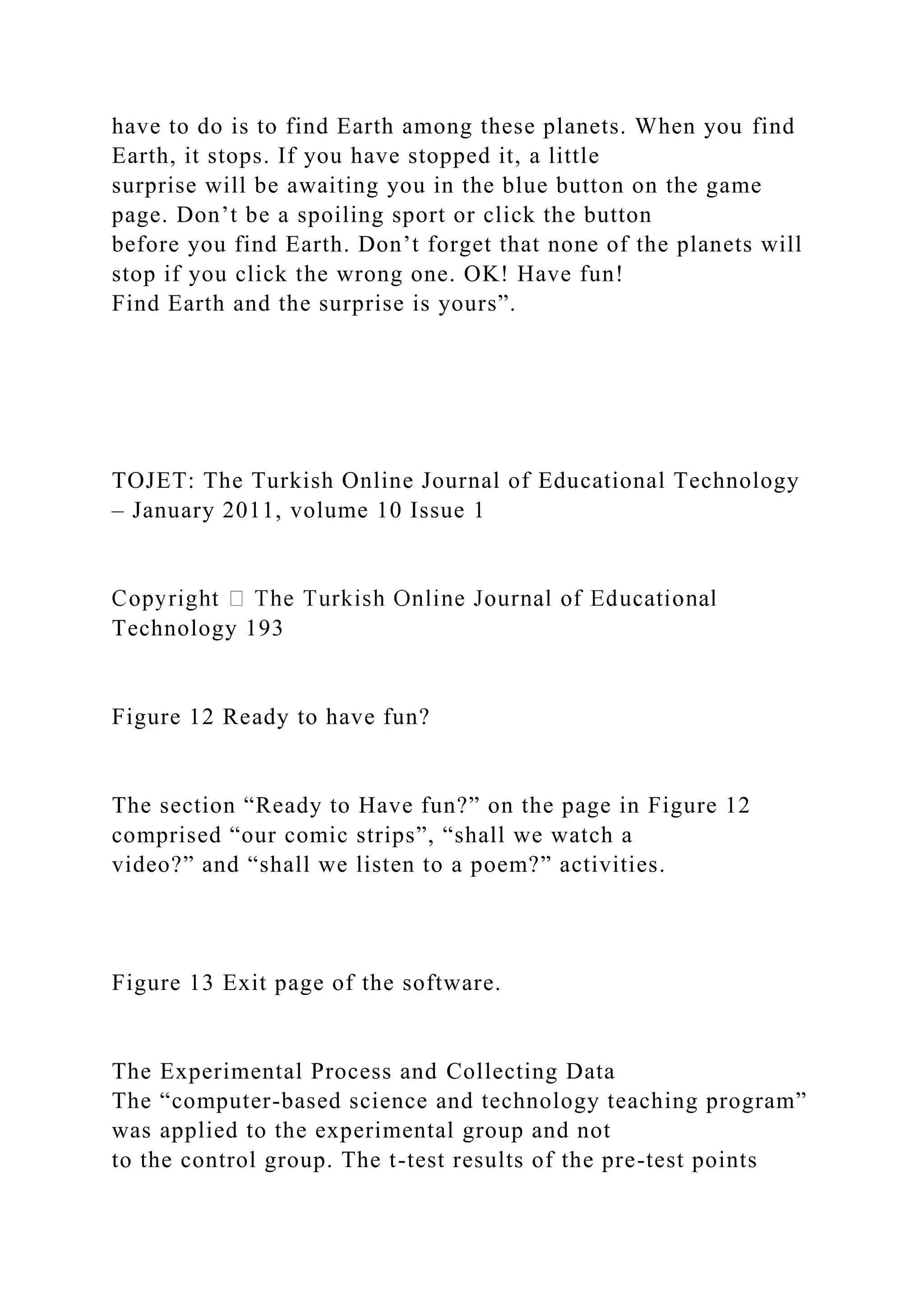 have to do is to find Earth among these planets. When you find
Earth, it stops. If you have stopped it, a little
surprise will be awaiting you in the blue button on the game
page. Don’t be a spoiling sport or click the button
before you find Earth. Don’t forget that none of the planets will
stop if you click the wrong one. OK! Have fun!
Find Earth and the surprise is yours”.
TOJET: The Turkish Online Journal of Educational Technology
– January 2011, volume 10 Issue 1
Technology 193
Figure 12 Ready to have fun?
The section “Ready to Have fun?” on the page in Figure 12
comprised “our comic strips”, “shall we watch a
video?” and “shall we listen to a poem?” activities.
Figure 13 Exit page of the software.
The Experimental Process and Collecting Data
The “computer-based science and technology teaching program”
was applied to the experimental group and not
to the control group. The t-test results of the pre-test points
 