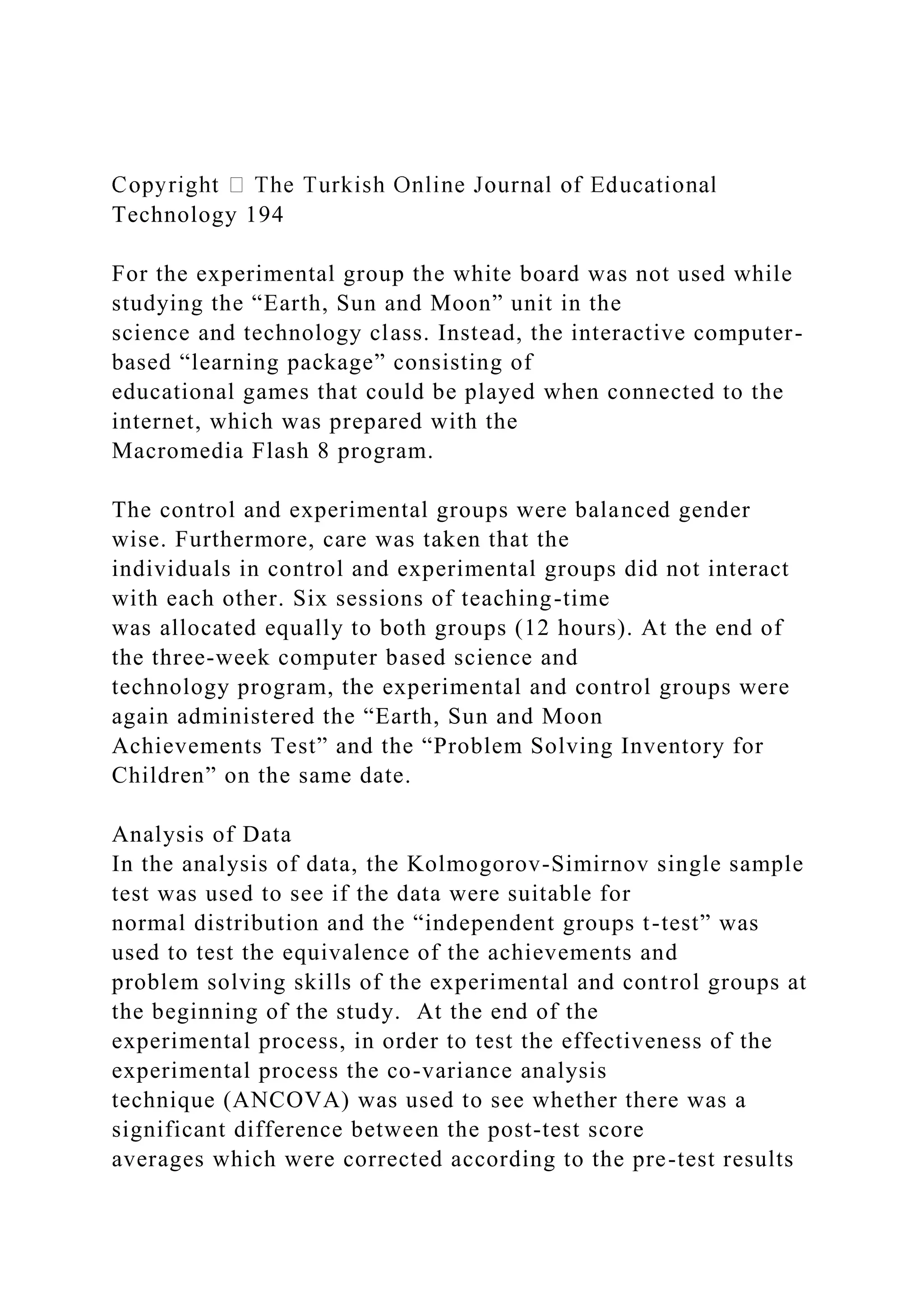 Technology 194
For the experimental group the white board was not used while
studying the “Earth, Sun and Moon” unit in the
science and technology class. Instead, the interactive computer-
based “learning package” consisting of
educational games that could be played when connected to the
internet, which was prepared with the
Macromedia Flash 8 program.
The control and experimental groups were balanced gender
wise. Furthermore, care was taken that the
individuals in control and experimental groups did not interact
with each other. Six sessions of teaching-time
was allocated equally to both groups (12 hours). At the end of
the three-week computer based science and
technology program, the experimental and control groups were
again administered the “Earth, Sun and Moon
Achievements Test” and the “Problem Solving Inventory for
Children” on the same date.
Analysis of Data
In the analysis of data, the Kolmogorov-Simirnov single sample
test was used to see if the data were suitable for
normal distribution and the “independent groups t-test” was
used to test the equivalence of the achievements and
problem solving skills of the experimental and control groups at
the beginning of the study. At the end of the
experimental process, in order to test the effectiveness of the
experimental process the co-variance analysis
technique (ANCOVA) was used to see whether there was a
significant difference between the post-test score
averages which were corrected according to the pre-test results
 