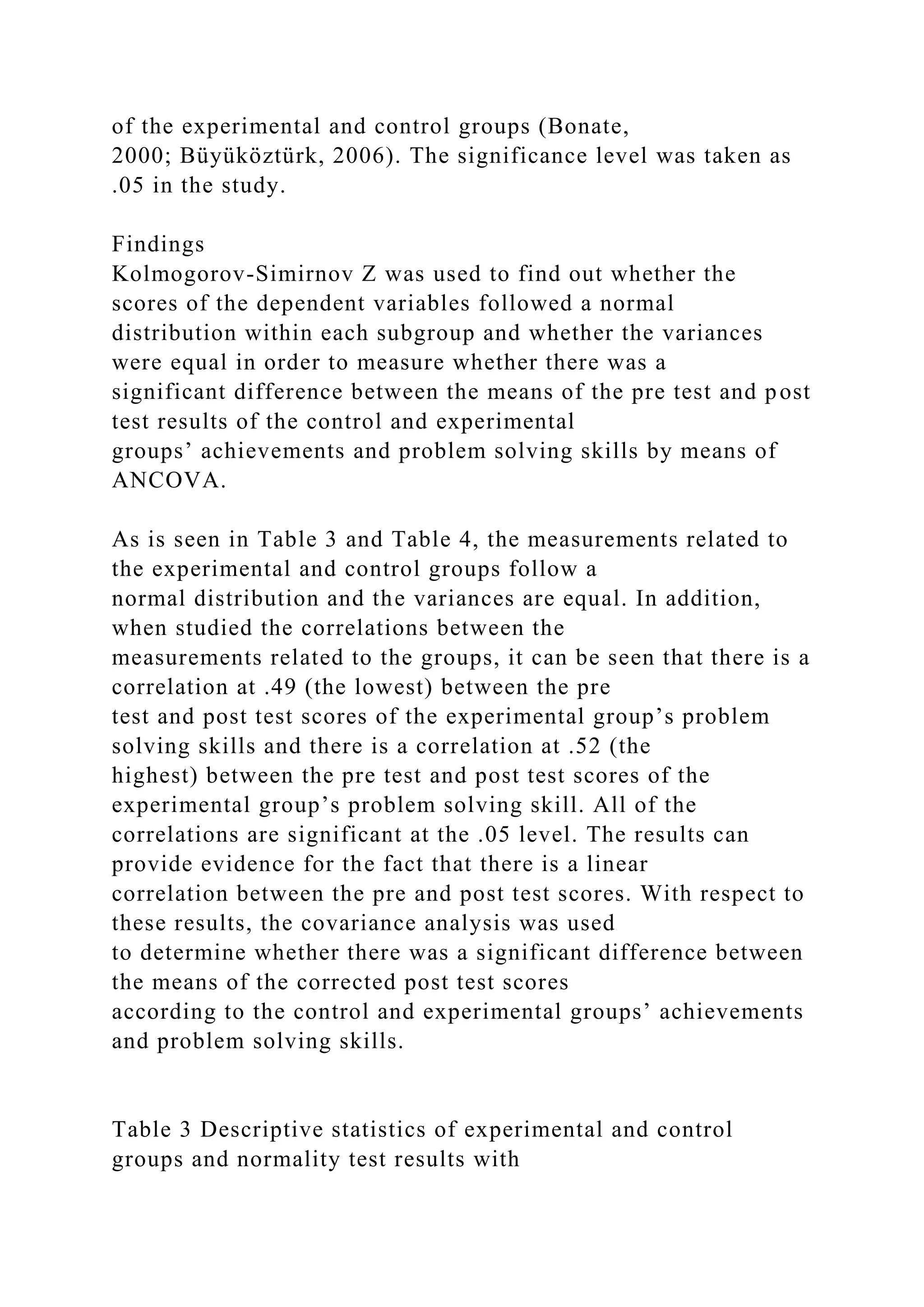 of the experimental and control groups (Bonate,
2000; Büyüköztürk, 2006). The significance level was taken as
.05 in the study.
Findings
Kolmogorov-Simirnov Z was used to find out whether the
scores of the dependent variables followed a normal
distribution within each subgroup and whether the variances
were equal in order to measure whether there was a
significant difference between the means of the pre test and post
test results of the control and experimental
groups’ achievements and problem solving skills by means of
ANCOVA.
As is seen in Table 3 and Table 4, the measurements related to
the experimental and control groups follow a
normal distribution and the variances are equal. In addition,
when studied the correlations between the
measurements related to the groups, it can be seen that there is a
correlation at .49 (the lowest) between the pre
test and post test scores of the experimental group’s problem
solving skills and there is a correlation at .52 (the
highest) between the pre test and post test scores of the
experimental group’s problem solving skill. All of the
correlations are significant at the .05 level. The results can
provide evidence for the fact that there is a linear
correlation between the pre and post test scores. With respect to
these results, the covariance analysis was used
to determine whether there was a significant difference between
the means of the corrected post test scores
according to the control and experimental groups’ achievements
and problem solving skills.
Table 3 Descriptive statistics of experimental and control
groups and normality test results with
 