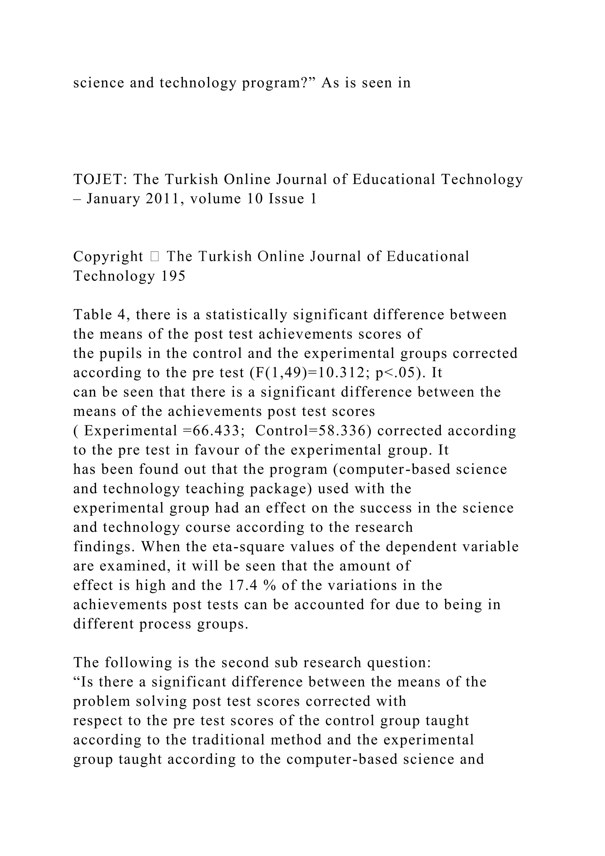 science and technology program?” As is seen in
TOJET: The Turkish Online Journal of Educational Technology
– January 2011, volume 10 Issue 1
Copyrig
Technology 195
Table 4, there is a statistically significant difference between
the means of the post test achievements scores of
the pupils in the control and the experimental groups corrected
according to the pre test (F(1,49)=10.312; p<.05). It
can be seen that there is a significant difference between the
means of the achievements post test scores
( Experimental =66.433; Control=58.336) corrected according
to the pre test in favour of the experimental group. It
has been found out that the program (computer-based science
and technology teaching package) used with the
experimental group had an effect on the success in the science
and technology course according to the research
findings. When the eta-square values of the dependent variable
are examined, it will be seen that the amount of
effect is high and the 17.4 % of the variations in the
achievements post tests can be accounted for due to being in
different process groups.
The following is the second sub research question:
“Is there a significant difference between the means of the
problem solving post test scores corrected with
respect to the pre test scores of the control group taught
according to the traditional method and the experimental
group taught according to the computer-based science and
 