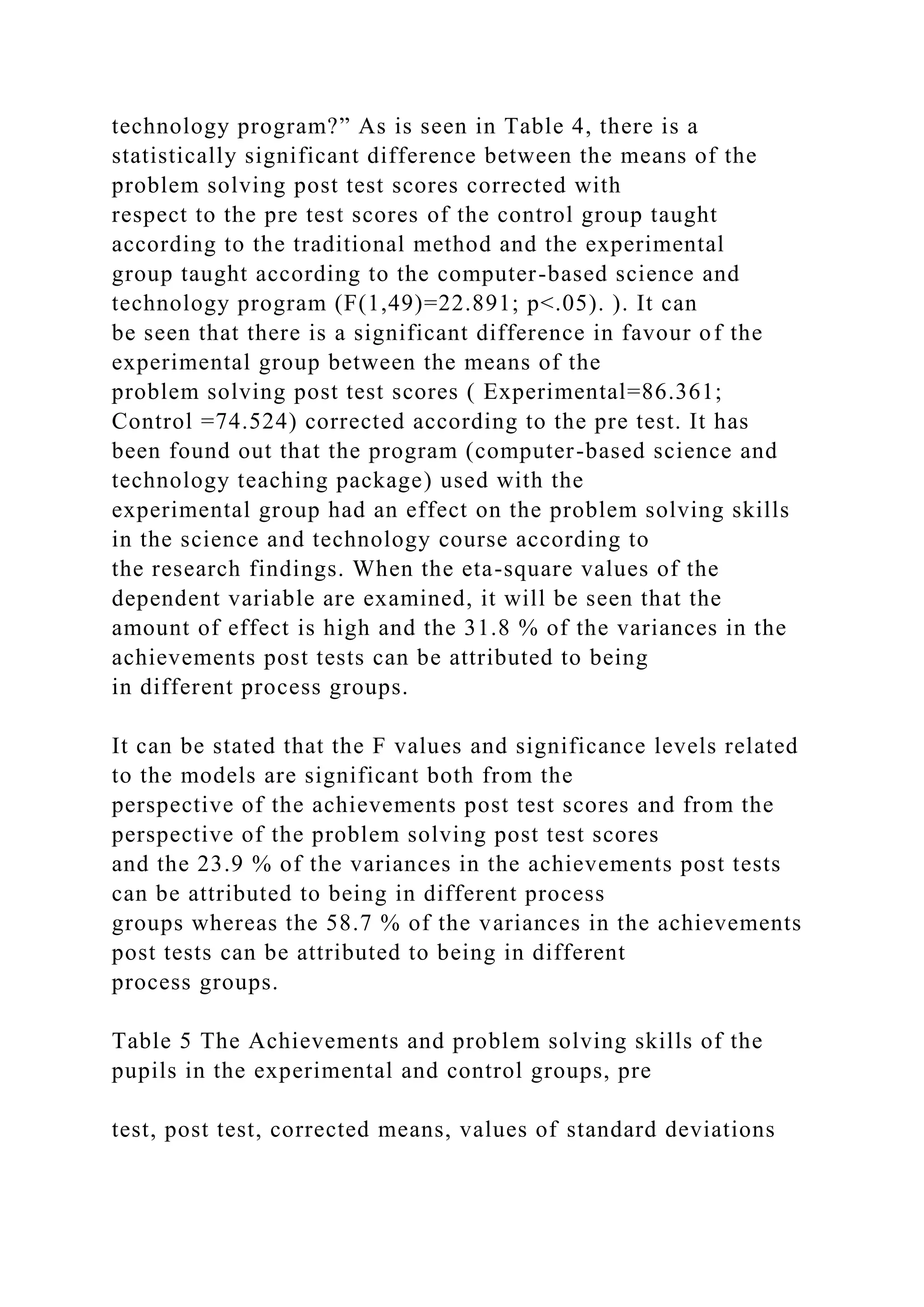 technology program?” As is seen in Table 4, there is a
statistically significant difference between the means of the
problem solving post test scores corrected with
respect to the pre test scores of the control group taught
according to the traditional method and the experimental
group taught according to the computer-based science and
technology program (F(1,49)=22.891; p<.05). ). It can
be seen that there is a significant difference in favour of the
experimental group between the means of the
problem solving post test scores ( Experimental=86.361;
Control =74.524) corrected according to the pre test. It has
been found out that the program (computer-based science and
technology teaching package) used with the
experimental group had an effect on the problem solving skills
in the science and technology course according to
the research findings. When the eta-square values of the
dependent variable are examined, it will be seen that the
amount of effect is high and the 31.8 % of the variances in the
achievements post tests can be attributed to being
in different process groups.
It can be stated that the F values and significance levels related
to the models are significant both from the
perspective of the achievements post test scores and from the
perspective of the problem solving post test scores
and the 23.9 % of the variances in the achievements post tests
can be attributed to being in different process
groups whereas the 58.7 % of the variances in the achievements
post tests can be attributed to being in different
process groups.
Table 5 The Achievements and problem solving skills of the
pupils in the experimental and control groups, pre
test, post test, corrected means, values of standard deviations
 