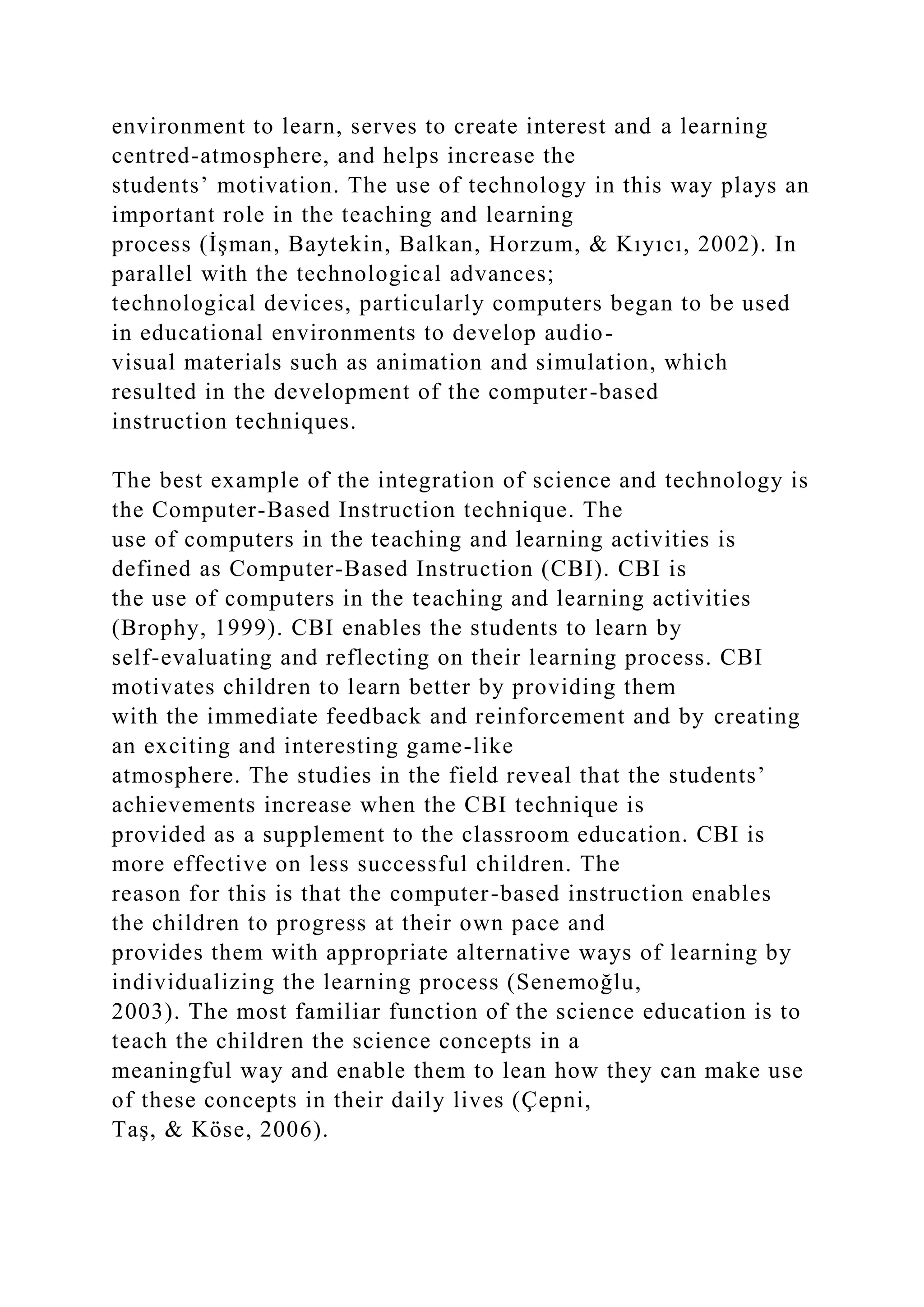 environment to learn, serves to create interest and a learning
centred-atmosphere, and helps increase the
students’ motivation. The use of technology in this way plays an
important role in the teaching and learning
process (İşman, Baytekin, Balkan, Horzum, & Kıyıcı, 2002). In
parallel with the technological advances;
technological devices, particularly computers began to be used
in educational environments to develop audio-
visual materials such as animation and simulation, which
resulted in the development of the computer-based
instruction techniques.
The best example of the integration of science and technology is
the Computer-Based Instruction technique. The
use of computers in the teaching and learning activities is
defined as Computer-Based Instruction (CBI). CBI is
the use of computers in the teaching and learning activities
(Brophy, 1999). CBI enables the students to learn by
self-evaluating and reflecting on their learning process. CBI
motivates children to learn better by providing them
with the immediate feedback and reinforcement and by creating
an exciting and interesting game-like
atmosphere. The studies in the field reveal that the students’
achievements increase when the CBI technique is
provided as a supplement to the classroom education. CBI is
more effective on less successful children. The
reason for this is that the computer-based instruction enables
the children to progress at their own pace and
provides them with appropriate alternative ways of learning by
individualizing the learning process (Senemoğlu,
2003). The most familiar function of the science education is to
teach the children the science concepts in a
meaningful way and enable them to lean how they can make use
of these concepts in their daily lives (Çepni,
Taş, & Köse, 2006).
 