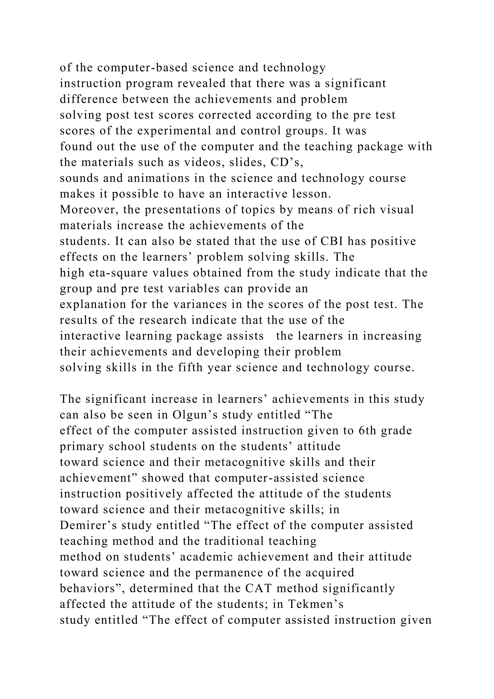 of the computer-based science and technology
instruction program revealed that there was a significant
difference between the achievements and problem
solving post test scores corrected according to the pre test
scores of the experimental and control groups. It was
found out the use of the computer and the teaching package with
the materials such as videos, slides, CD’s,
sounds and animations in the science and technology course
makes it possible to have an interactive lesson.
Moreover, the presentations of topics by means of rich visual
materials increase the achievements of the
students. It can also be stated that the use of CBI has positive
effects on the learners’ problem solving skills. The
high eta-square values obtained from the study indicate that the
group and pre test variables can provide an
explanation for the variances in the scores of the post test. The
results of the research indicate that the use of the
interactive learning package assists the learners in increasing
their achievements and developing their problem
solving skills in the fifth year science and technology course.
The significant increase in learners’ achievements in this study
can also be seen in Olgun’s study entitled “The
effect of the computer assisted instruction given to 6th grade
primary school students on the students’ attitude
toward science and their metacognitive skills and their
achievement” showed that computer-assisted science
instruction positively affected the attitude of the students
toward science and their metacognitive skills; in
Demirer’s study entitled “The effect of the computer assisted
teaching method and the traditional teaching
method on students’ academic achievement and their attitude
toward science and the permanence of the acquired
behaviors”, determined that the CAT method significantly
affected the attitude of the students; in Tekmen’s
study entitled “The effect of computer assisted instruction given
 