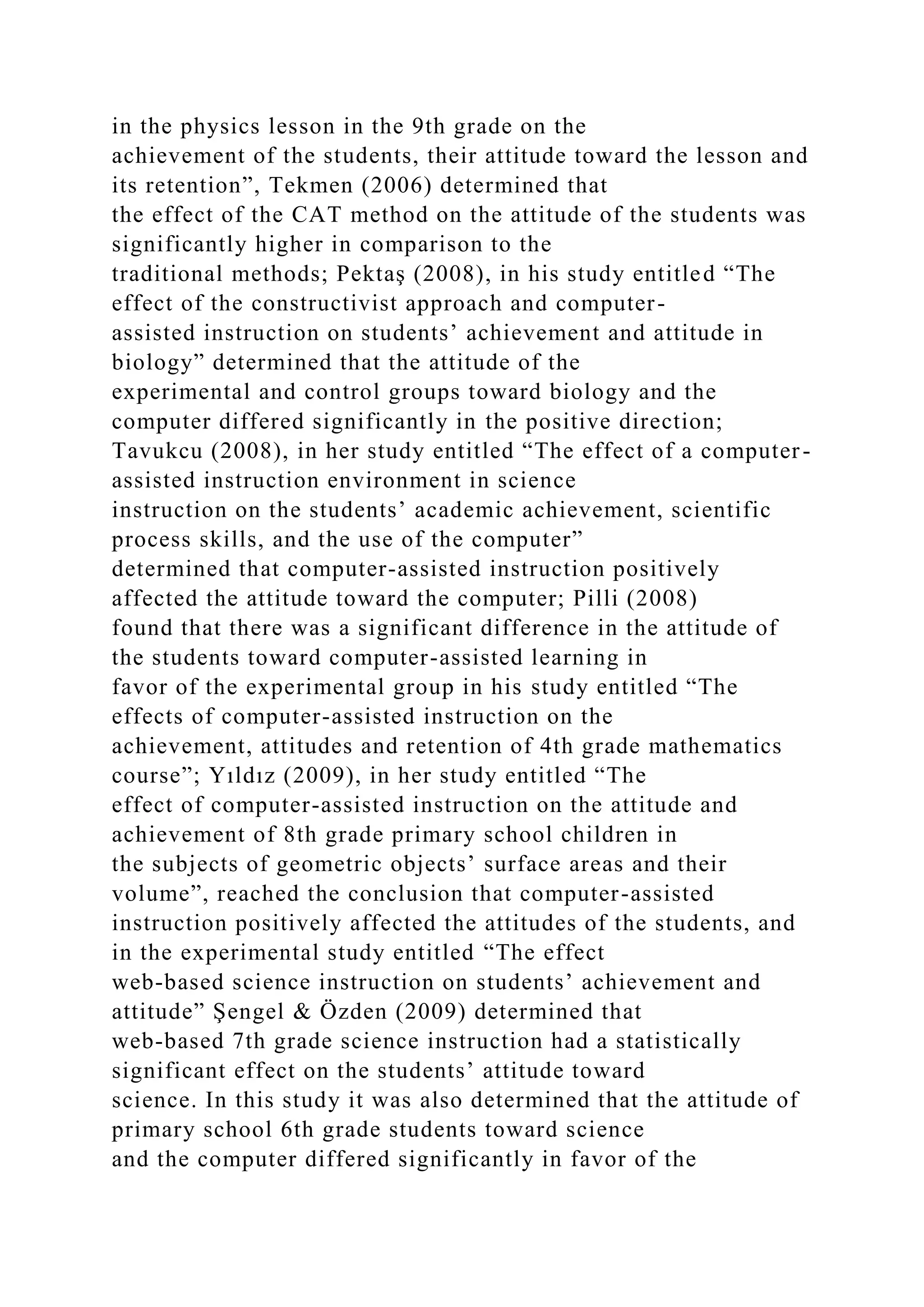 in the physics lesson in the 9th grade on the
achievement of the students, their attitude toward the lesson and
its retention”, Tekmen (2006) determined that
the effect of the CAT method on the attitude of the students was
significantly higher in comparison to the
traditional methods; Pektaş (2008), in his study entitled “The
effect of the constructivist approach and computer-
assisted instruction on students’ achievement and attitude in
biology” determined that the attitude of the
experimental and control groups toward biology and the
computer differed significantly in the positive direction;
Tavukcu (2008), in her study entitled “The effect of a computer-
assisted instruction environment in science
instruction on the students’ academic achievement, scientific
process skills, and the use of the computer”
determined that computer-assisted instruction positively
affected the attitude toward the computer; Pilli (2008)
found that there was a significant difference in the attitude of
the students toward computer-assisted learning in
favor of the experimental group in his study entitled “The
effects of computer-assisted instruction on the
achievement, attitudes and retention of 4th grade mathematics
course”; Yıldız (2009), in her study entitled “The
effect of computer-assisted instruction on the attitude and
achievement of 8th grade primary school children in
the subjects of geometric objects’ surface areas and their
volume”, reached the conclusion that computer-assisted
instruction positively affected the attitudes of the students, and
in the experimental study entitled “The effect
web-based science instruction on students’ achievement and
attitude” Şengel & Özden (2009) determined that
web-based 7th grade science instruction had a statistically
significant effect on the students’ attitude toward
science. In this study it was also determined that the attitude of
primary school 6th grade students toward science
and the computer differed significantly in favor of the
 