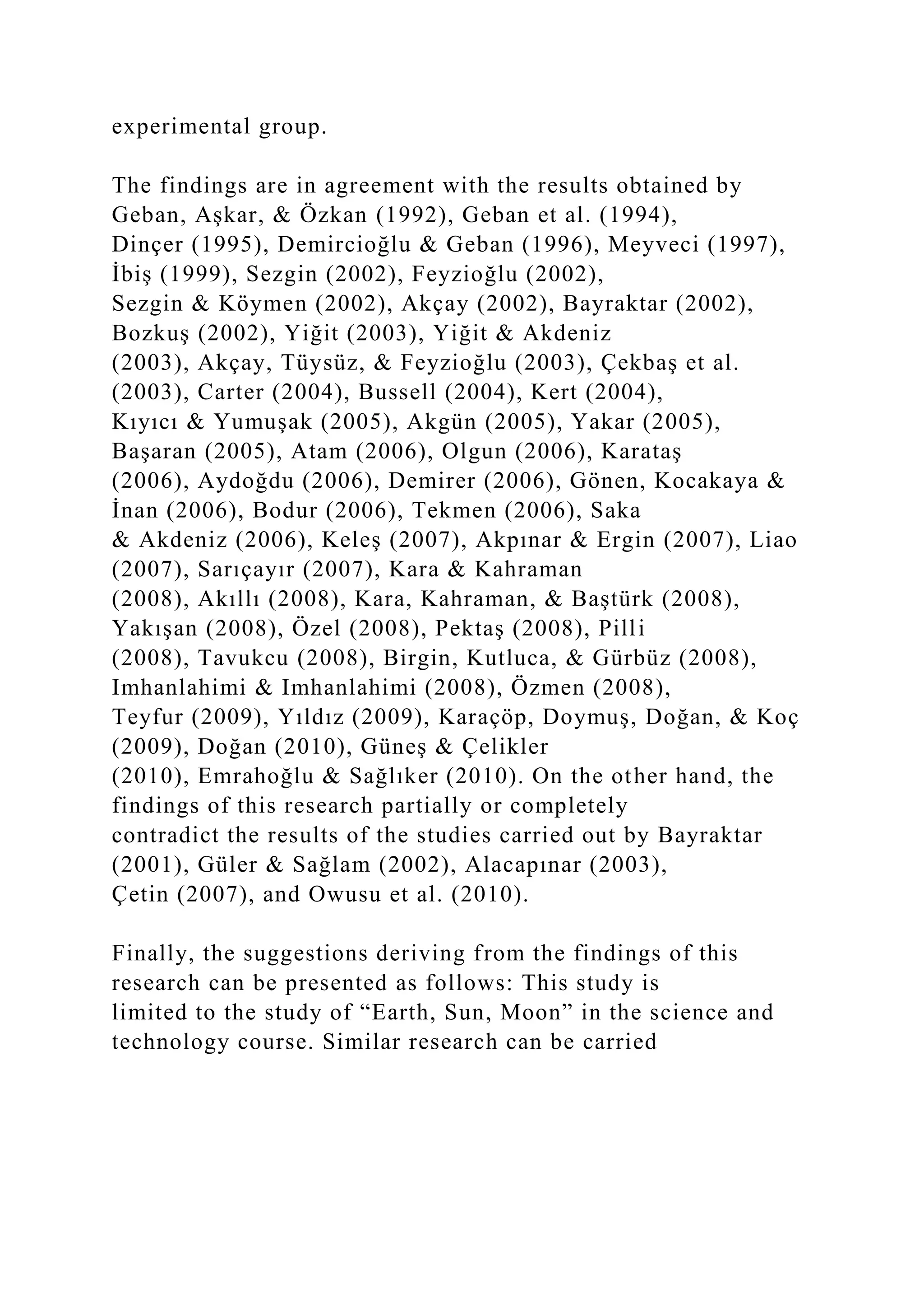 experimental group.
The findings are in agreement with the results obtained by
Geban, Aşkar, & Özkan (1992), Geban et al. (1994),
Dinçer (1995), Demircioğlu & Geban (1996), Meyveci (1997),
İbiş (1999), Sezgin (2002), Feyzioğlu (2002),
Sezgin & Köymen (2002), Akçay (2002), Bayraktar (2002),
Bozkuş (2002), Yiğit (2003), Yiğit & Akdeniz
(2003), Akçay, Tüysüz, & Feyzioğlu (2003), Çekbaş et al.
(2003), Carter (2004), Bussell (2004), Kert (2004),
Kıyıcı & Yumuşak (2005), Akgün (2005), Yakar (2005),
Başaran (2005), Atam (2006), Olgun (2006), Karataş
(2006), Aydoğdu (2006), Demirer (2006), Gönen, Kocakaya &
İnan (2006), Bodur (2006), Tekmen (2006), Saka
& Akdeniz (2006), Keleş (2007), Akpınar & Ergin (2007), Liao
(2007), Sarıçayır (2007), Kara & Kahraman
(2008), Akıllı (2008), Kara, Kahraman, & Baştürk (2008),
Yakışan (2008), Özel (2008), Pektaş (2008), Pilli
(2008), Tavukcu (2008), Birgin, Kutluca, & Gürbüz (2008),
Imhanlahimi & Imhanlahimi (2008), Özmen (2008),
Teyfur (2009), Yıldız (2009), Karaçöp, Doymuş, Doğan, & Koç
(2009), Doğan (2010), Güneş & Çelikler
(2010), Emrahoğlu & Sağlıker (2010). On the other hand, the
findings of this research partially or completely
contradict the results of the studies carried out by Bayraktar
(2001), Güler & Sağlam (2002), Alacapınar (2003),
Çetin (2007), and Owusu et al. (2010).
Finally, the suggestions deriving from the findings of this
research can be presented as follows: This study is
limited to the study of “Earth, Sun, Moon” in the science and
technology course. Similar research can be carried
 