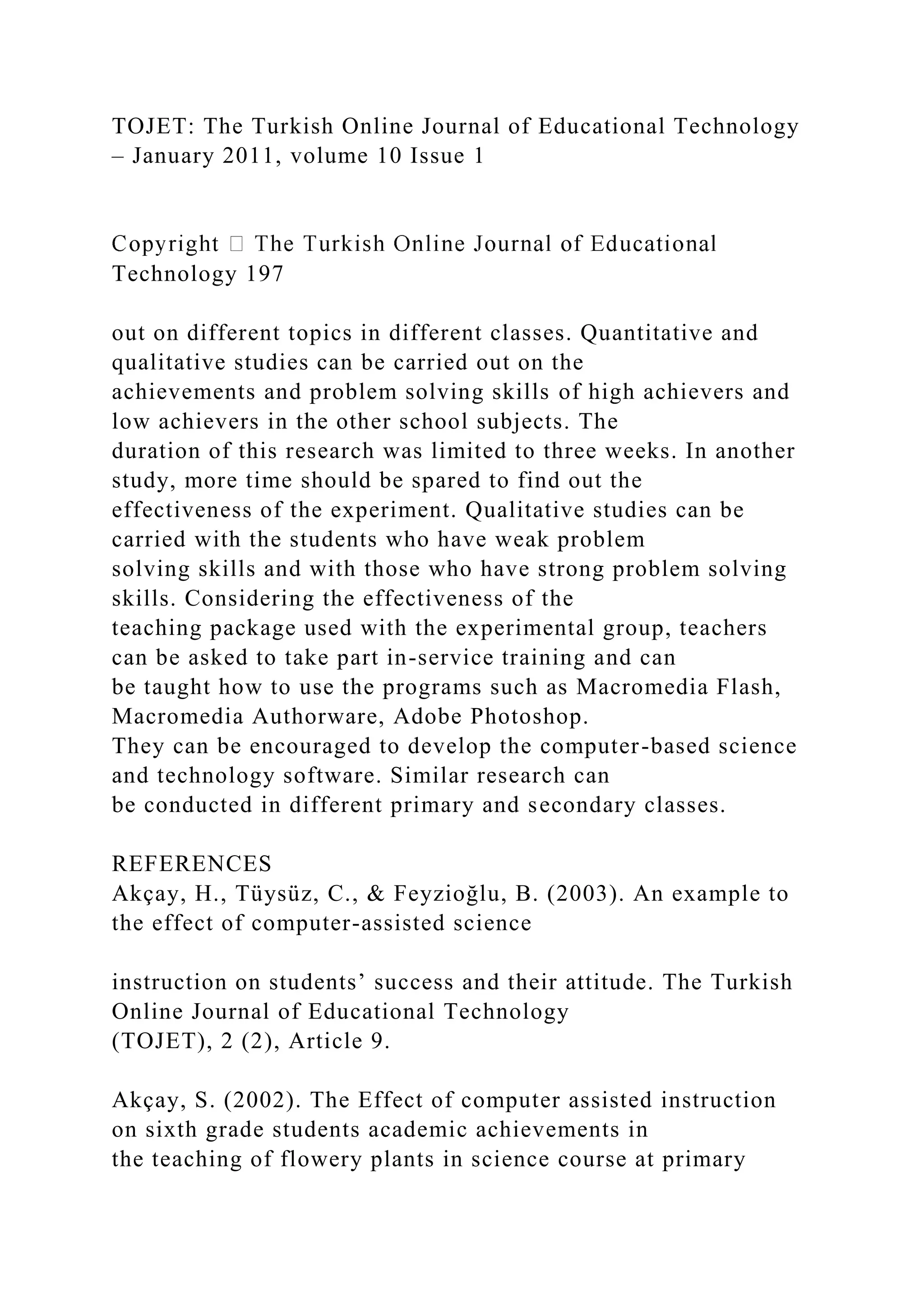 TOJET: The Turkish Online Journal of Educational Technology
– January 2011, volume 10 Issue 1
Technology 197
out on different topics in different classes. Quantitative and
qualitative studies can be carried out on the
achievements and problem solving skills of high achievers and
low achievers in the other school subjects. The
duration of this research was limited to three weeks. In another
study, more time should be spared to find out the
effectiveness of the experiment. Qualitative studies can be
carried with the students who have weak problem
solving skills and with those who have strong problem solving
skills. Considering the effectiveness of the
teaching package used with the experimental group, teachers
can be asked to take part in-service training and can
be taught how to use the programs such as Macromedia Flash,
Macromedia Authorware, Adobe Photoshop.
They can be encouraged to develop the computer-based science
and technology software. Similar research can
be conducted in different primary and secondary classes.
REFERENCES
Akçay, H., Tüysüz, C., & Feyzioğlu, B. (2003). An example to
the effect of computer-assisted science
instruction on students’ success and their attitude. The Turkish
Online Journal of Educational Technology
(TOJET), 2 (2), Article 9.
Akçay, S. (2002). The Effect of computer assisted instruction
on sixth grade students academic achievements in
the teaching of flowery plants in science course at primary
 