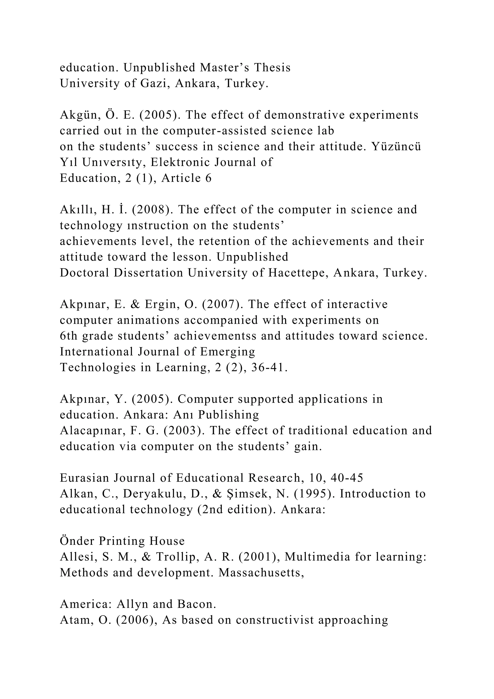 education. Unpublished Master’s Thesis
University of Gazi, Ankara, Turkey.
Akgün, Ö. E. (2005). The effect of demonstrative experiments
carried out in the computer-assisted science lab
on the students’ success in science and their attitude. Yüzüncü
Yıl Unıversıty, Elektronic Journal of
Education, 2 (1), Article 6
Akıllı, H. İ. (2008). The effect of the computer in science and
technology ınstruction on the students’
achievements level, the retention of the achievements and their
attitude toward the lesson. Unpublished
Doctoral Dissertation University of Hacettepe, Ankara, Turkey.
Akpınar, E. & Ergin, O. (2007). The effect of interactive
computer animations accompanied with experiments on
6th grade students’ achievementss and attitudes toward science.
International Journal of Emerging
Technologies in Learning, 2 (2), 36-41.
Akpınar, Y. (2005). Computer supported applications in
education. Ankara: Anı Publishing
Alacapınar, F. G. (2003). The effect of traditional education and
education via computer on the students’ gain.
Eurasian Journal of Educational Research, 10, 40-45
Alkan, C., Deryakulu, D., & Şimsek, N. (1995). Introduction to
educational technology (2nd edition). Ankara:
Önder Printing House
Allesi, S. M., & Trollip, A. R. (2001), Multimedia for learning:
Methods and development. Massachusetts,
America: Allyn and Bacon.
Atam, O. (2006), As based on constructivist approaching
 