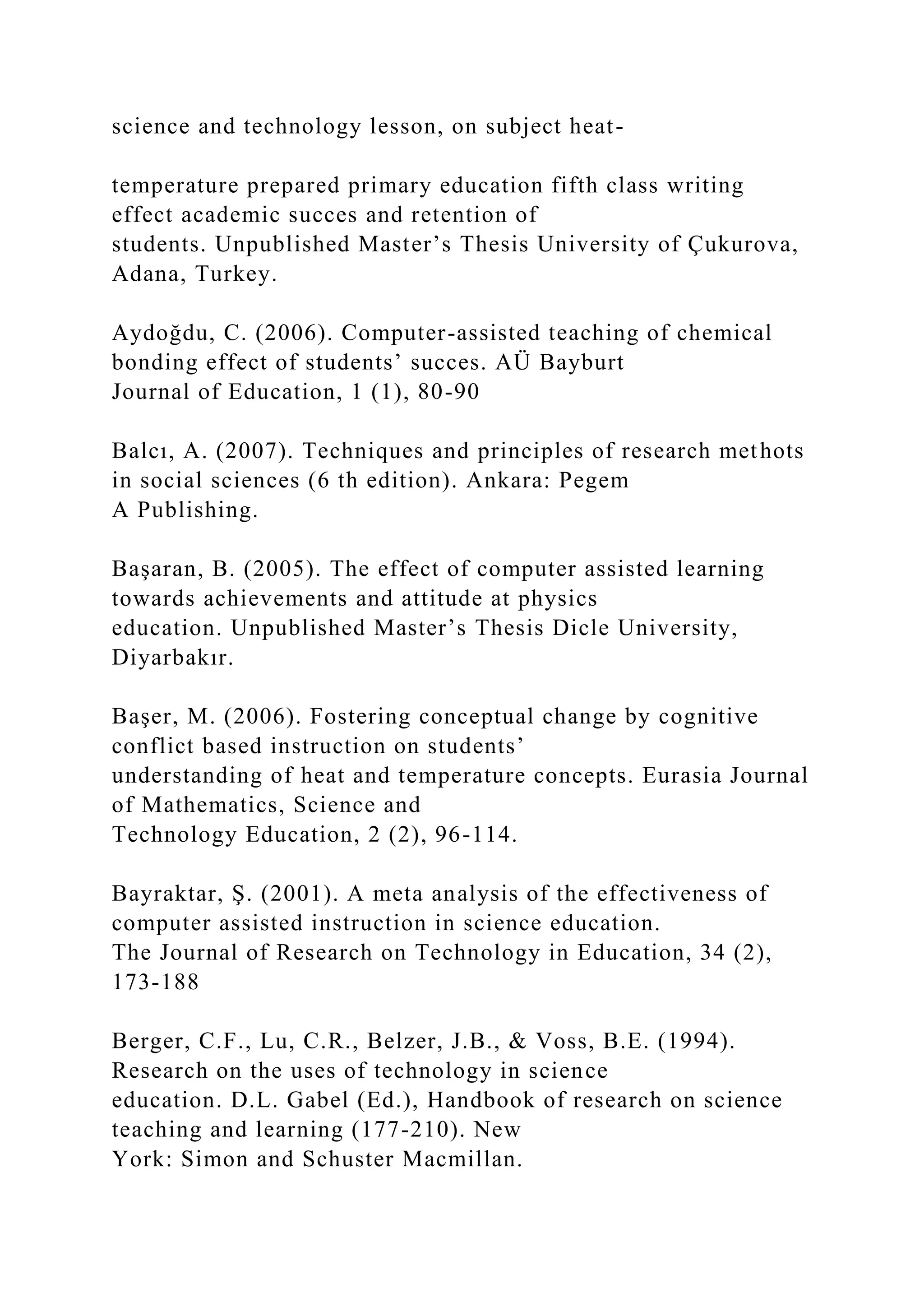 science and technology lesson, on subject heat-
temperature prepared primary education fifth class writing
effect academic succes and retention of
students. Unpublished Master’s Thesis University of Çukurova,
Adana, Turkey.
Aydoğdu, C. (2006). Computer-assisted teaching of chemical
bonding effect of students’ succes. AÜ Bayburt
Journal of Education, 1 (1), 80-90
Balcı, A. (2007). Techniques and principles of research methots
in social sciences (6 th edition). Ankara: Pegem
A Publishing.
Başaran, B. (2005). The effect of computer assisted learning
towards achievements and attitude at physics
education. Unpublished Master’s Thesis Dicle University,
Diyarbakır.
Başer, M. (2006). Fostering conceptual change by cognitive
conflict based instruction on students’
understanding of heat and temperature concepts. Eurasia Journal
of Mathematics, Science and
Technology Education, 2 (2), 96-114.
Bayraktar, Ş. (2001). A meta analysis of the effectiveness of
computer assisted instruction in science education.
The Journal of Research on Technology in Education, 34 (2),
173-188
Berger, C.F., Lu, C.R., Belzer, J.B., & Voss, B.E. (1994).
Research on the uses of technology in science
education. D.L. Gabel (Ed.), Handbook of research on science
teaching and learning (177-210). New
York: Simon and Schuster Macmillan.
 