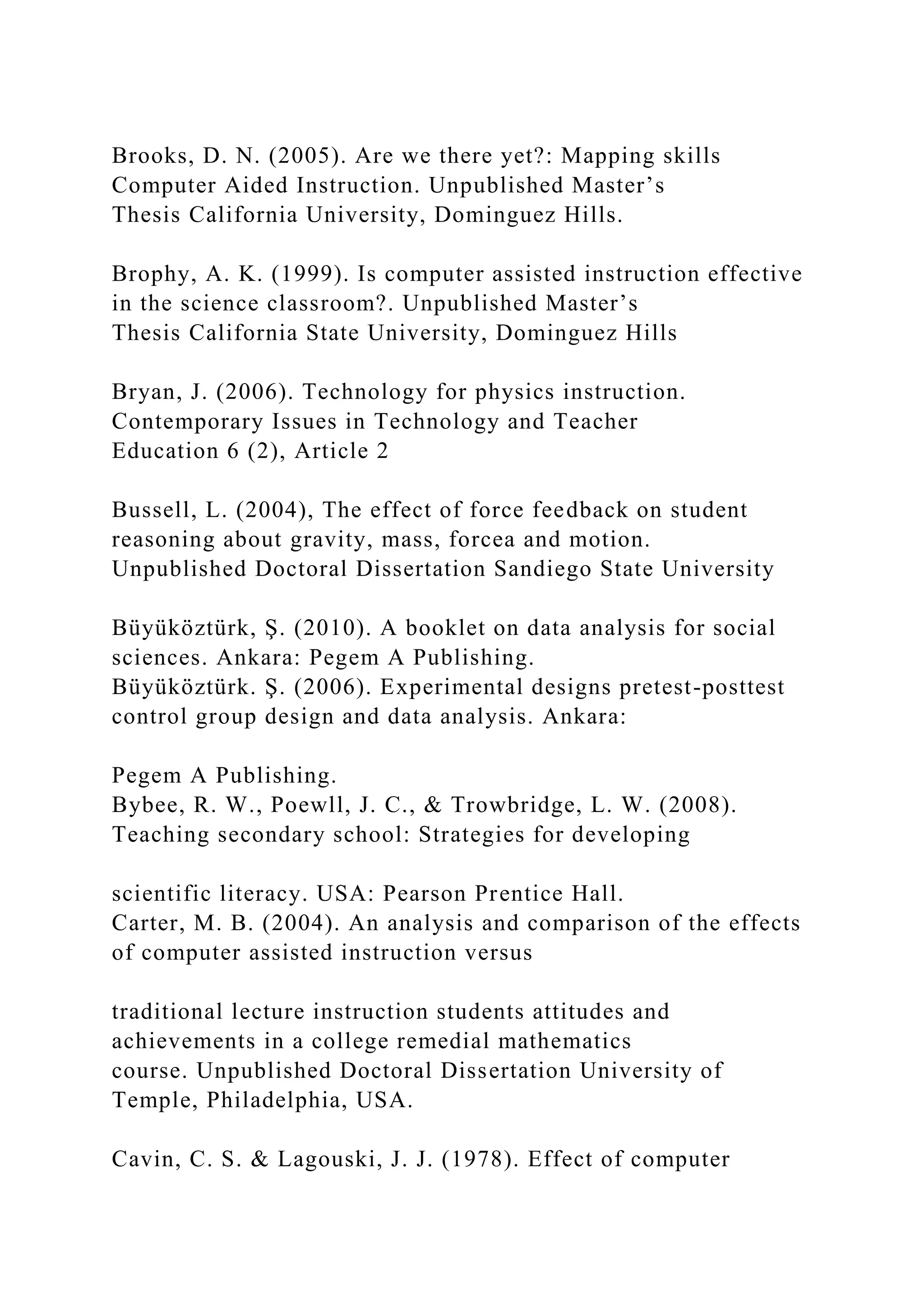 Brooks, D. N. (2005). Are we there yet?: Mapping skills
Computer Aided Instruction. Unpublished Master’s
Thesis California University, Dominguez Hills.
Brophy, A. K. (1999). Is computer assisted instruction effective
in the science classroom?. Unpublished Master’s
Thesis California State University, Dominguez Hills
Bryan, J. (2006). Technology for physics instruction.
Contemporary Issues in Technology and Teacher
Education 6 (2), Article 2
Bussell, L. (2004), The effect of force feedback on student
reasoning about gravity, mass, forcea and motion.
Unpublished Doctoral Dissertation Sandiego State University
Büyüköztürk, Ş. (2010). A booklet on data analysis for social
sciences. Ankara: Pegem A Publishing.
Büyüköztürk. Ş. (2006). Experimental designs pretest-posttest
control group design and data analysis. Ankara:
Pegem A Publishing.
Bybee, R. W., Poewll, J. C., & Trowbridge, L. W. (2008).
Teaching secondary school: Strategies for developing
scientific literacy. USA: Pearson Prentice Hall.
Carter, M. B. (2004). An analysis and comparison of the effects
of computer assisted instruction versus
traditional lecture instruction students attitudes and
achievements in a college remedial mathematics
course. Unpublished Doctoral Dissertation University of
Temple, Philadelphia, USA.
Cavin, C. S. & Lagouski, J. J. (1978). Effect of computer
 