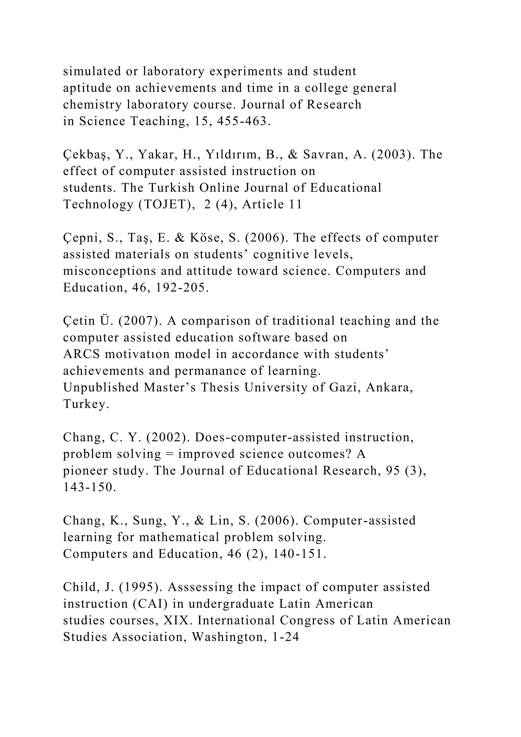 simulated or laboratory experiments and student
aptitude on achievements and time in a college general
chemistry laboratory course. Journal of Research
in Science Teaching, 15, 455-463.
Çekbaş, Y., Yakar, H., Yıldırım, B., & Savran, A. (2003). The
effect of computer assisted instruction on
students. The Turkish Online Journal of Educational
Technology (TOJET), 2 (4), Article 11
Çepni, S., Taş, E. & Köse, S. (2006). The effects of computer
assisted materials on students’ cognitive levels,
misconceptions and attitude toward science. Computers and
Education, 46, 192-205.
Çetin Ü. (2007). A comparison of traditional teaching and the
computer assisted education software based on
ARCS motivatıon model in accordance with students’
achievements and permanance of learning.
Unpublished Master’s Thesis University of Gazi, Ankara,
Turkey.
Chang, C. Y. (2002). Does-computer-assisted instruction,
problem solving = improved science outcomes? A
pioneer study. The Journal of Educational Research, 95 (3),
143-150.
Chang, K., Sung, Y., & Lin, S. (2006). Computer-assisted
learning for mathematical problem solving.
Computers and Education, 46 (2), 140-151.
Child, J. (1995). Asssessing the impact of computer assisted
instruction (CAI) in undergraduate Latin American
studies courses, XIX. International Congress of Latin American
Studies Association, Washington, 1-24
 