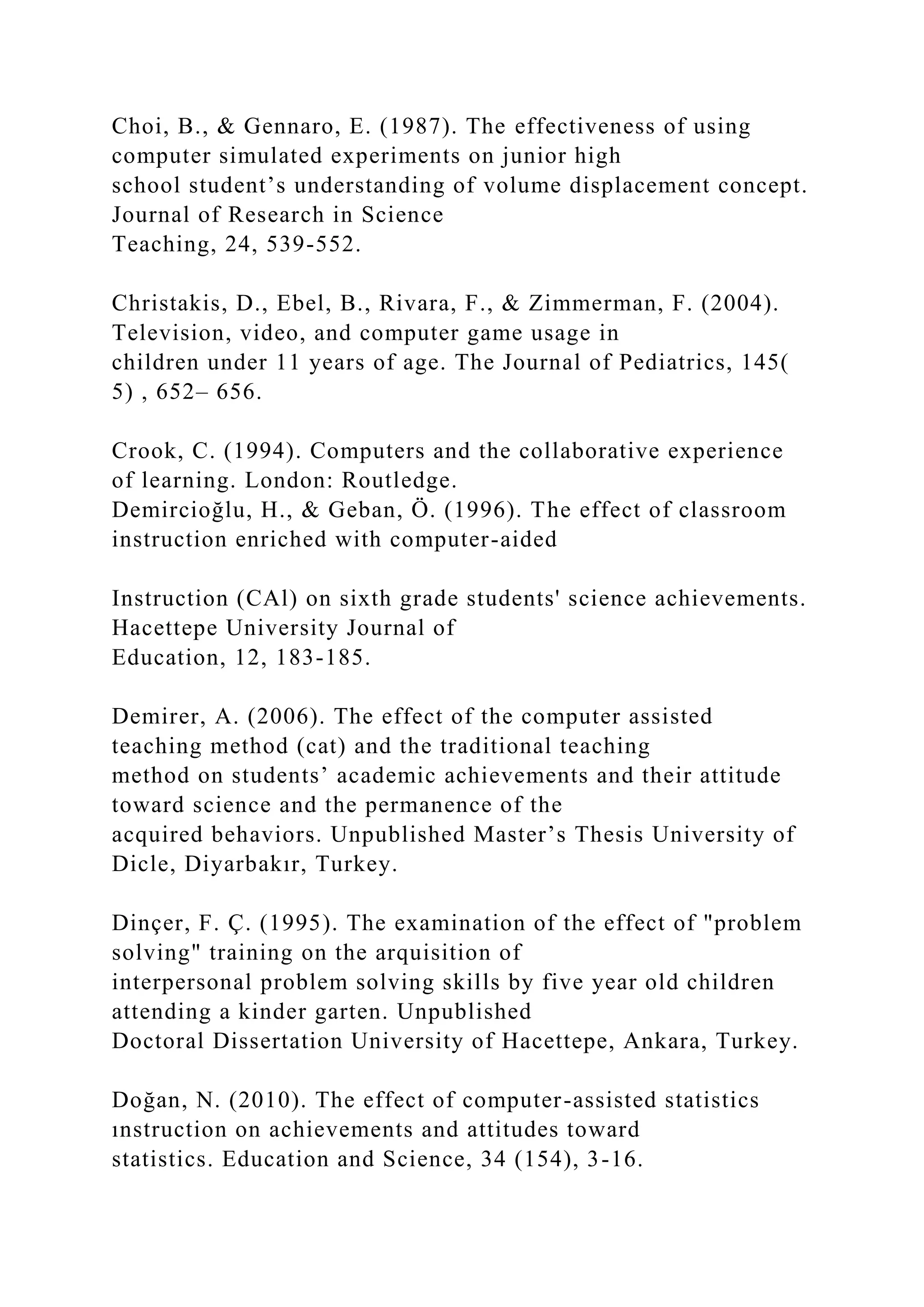 Choi, B., & Gennaro, E. (1987). The effectiveness of using
computer simulated experiments on junior high
school student’s understanding of volume displacement concept.
Journal of Research in Science
Teaching, 24, 539-552.
Christakis, D., Ebel, B., Rivara, F., & Zimmerman, F. (2004).
Television, video, and computer game usage in
children under 11 years of age. The Journal of Pediatrics, 145(
5) , 652– 656.
Crook, C. (1994). Computers and the collaborative experience
of learning. London: Routledge.
Demircioğlu, H., & Geban, Ö. (1996). The effect of classroom
instruction enriched with computer-aided
Instruction (CAl) on sixth grade students' science achievements.
Hacettepe University Journal of
Education, 12, 183-185.
Demirer, A. (2006). The effect of the computer assisted
teaching method (cat) and the traditional teaching
method on students’ academic achievements and their attitude
toward science and the permanence of the
acquired behaviors. Unpublished Master’s Thesis University of
Dicle, Diyarbakır, Turkey.
Dinçer, F. Ç. (1995). The examination of the effect of "problem
solving" training on the arquisition of
interpersonal problem solving skills by five year old children
attending a kinder garten. Unpublished
Doctoral Dissertation University of Hacettepe, Ankara, Turkey.
Doğan, N. (2010). The effect of computer-assisted statistics
ınstruction on achievements and attitudes toward
statistics. Education and Science, 34 (154), 3-16.
 