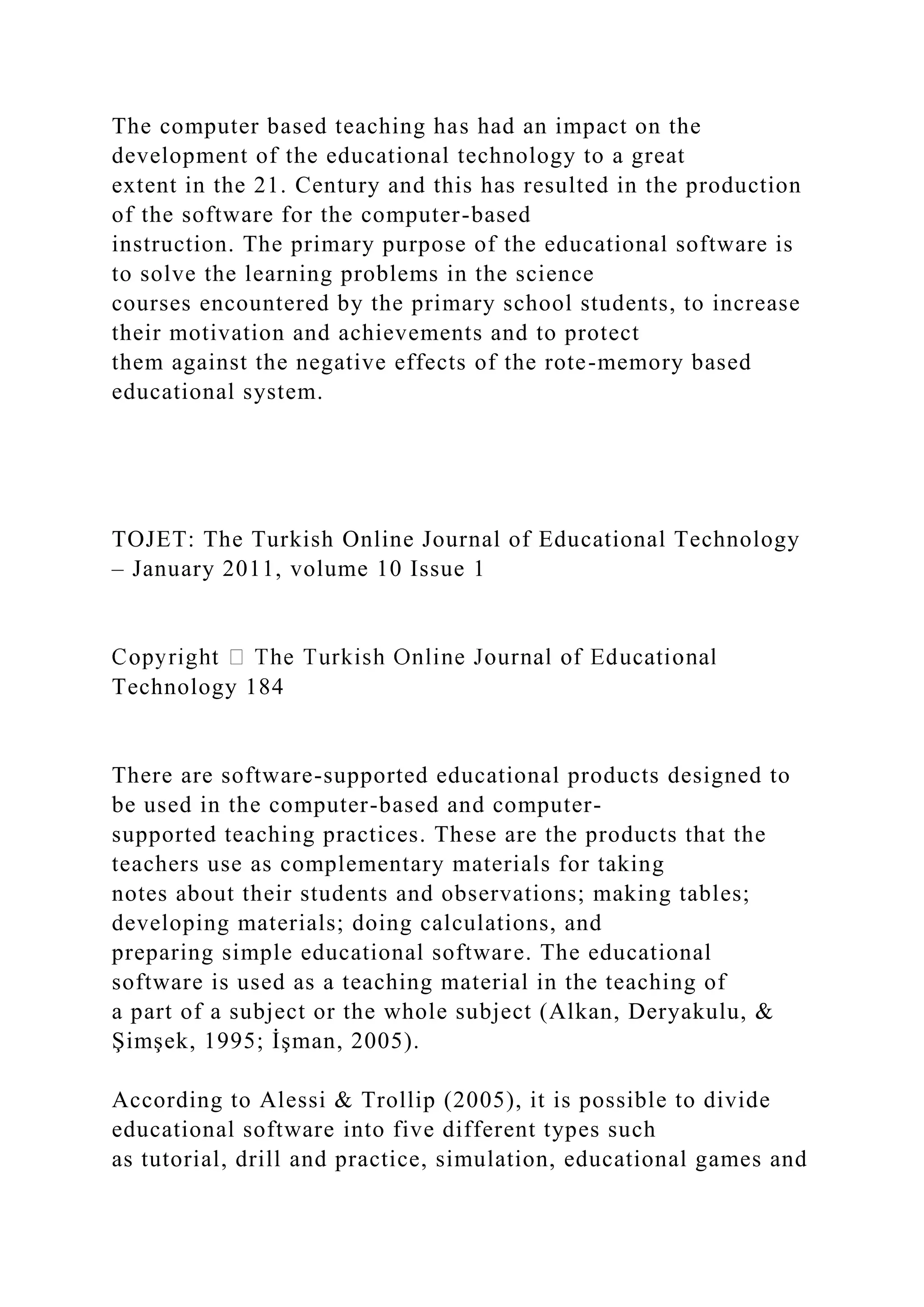 The computer based teaching has had an impact on the
development of the educational technology to a great
extent in the 21. Century and this has resulted in the production
of the software for the computer-based
instruction. The primary purpose of the educational software is
to solve the learning problems in the science
courses encountered by the primary school students, to increase
their motivation and achievements and to protect
them against the negative effects of the rote-memory based
educational system.
TOJET: The Turkish Online Journal of Educational Technology
– January 2011, volume 10 Issue 1
Technology 184
There are software-supported educational products designed to
be used in the computer-based and computer-
supported teaching practices. These are the products that the
teachers use as complementary materials for taking
notes about their students and observations; making tables;
developing materials; doing calculations, and
preparing simple educational software. The educational
software is used as a teaching material in the teaching of
a part of a subject or the whole subject (Alkan, Deryakulu, &
Şimşek, 1995; İşman, 2005).
According to Alessi & Trollip (2005), it is possible to divide
educational software into five different types such
as tutorial, drill and practice, simulation, educational games and
 