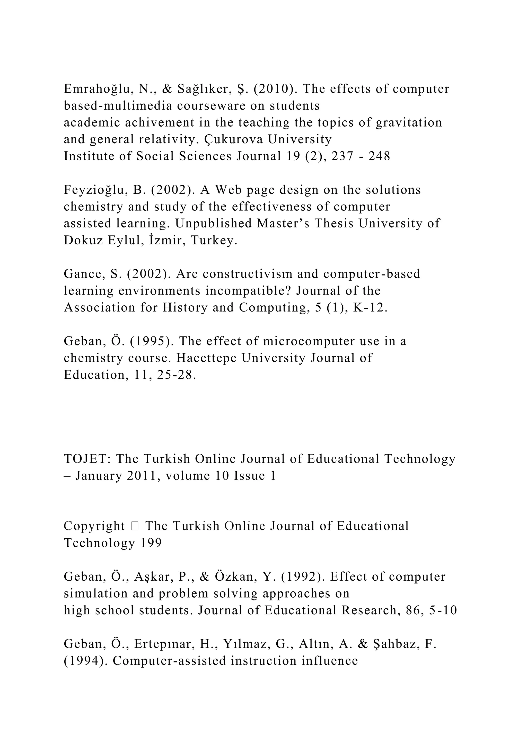 Emrahoğlu, N., & Sağlıker, Ş. (2010). The effects of computer
based-multimedia courseware on students
academic achivement in the teaching the topics of gravitation
and general relativity. Çukurova University
Institute of Social Sciences Journal 19 (2), 237 - 248
Feyzioğlu, B. (2002). A Web page design on the solutions
chemistry and study of the effectiveness of computer
assisted learning. Unpublished Master’s Thesis University of
Dokuz Eylul, İzmir, Turkey.
Gance, S. (2002). Are constructivism and computer-based
learning environments incompatible? Journal of the
Association for History and Computing, 5 (1), K-12.
Geban, Ö. (1995). The effect of microcomputer use in a
chemistry course. Hacettepe University Journal of
Education, 11, 25-28.
TOJET: The Turkish Online Journal of Educational Technology
– January 2011, volume 10 Issue 1
Technology 199
Geban, Ö., Aşkar, P., & Özkan, Y. (1992). Effect of computer
simulation and problem solving approaches on
high school students. Journal of Educational Research, 86, 5-10
Geban, Ö., Ertepınar, H., Yılmaz, G., Altın, A. & Şahbaz, F.
(1994). Computer-assisted instruction influence
 
