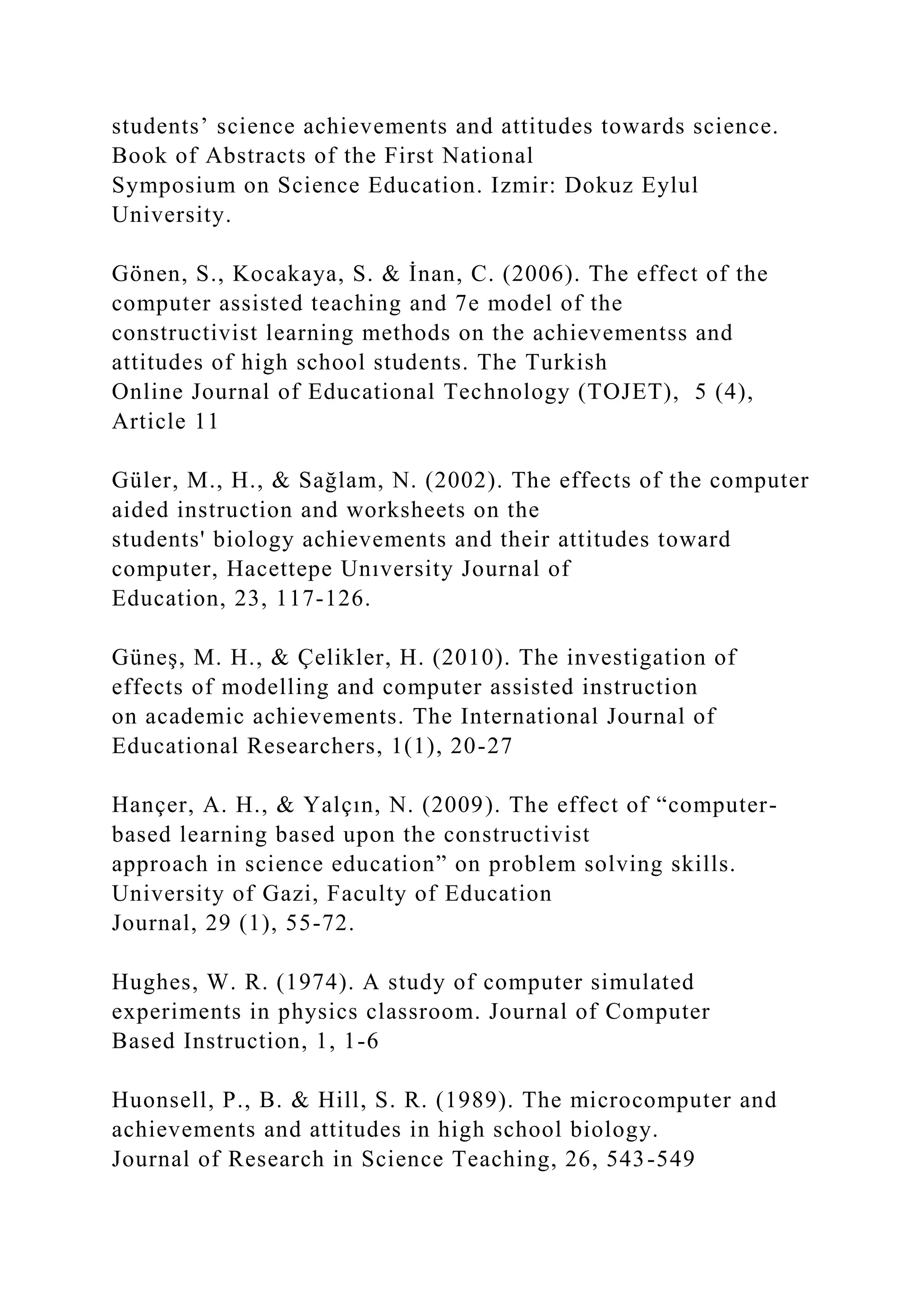 students’ science achievements and attitudes towards science.
Book of Abstracts of the First National
Symposium on Science Education. Izmir: Dokuz Eylul
University.
Gönen, S., Kocakaya, S. & İnan, C. (2006). The effect of the
computer assisted teaching and 7e model of the
constructivist learning methods on the achievementss and
attitudes of high school students. The Turkish
Online Journal of Educational Technology (TOJET), 5 (4),
Article 11
Güler, M., H., & Sağlam, N. (2002). The effects of the computer
aided instruction and worksheets on the
students' biology achievements and their attitudes toward
computer, Hacettepe Unıversity Journal of
Education, 23, 117-126.
Güneş, M. H., & Çelikler, H. (2010). The investigation of
effects of modelling and computer assisted instruction
on academic achievements. The International Journal of
Educational Researchers, 1(1), 20-27
Hançer, A. H., & Yalçın, N. (2009). The effect of “computer-
based learning based upon the constructivist
approach in science education” on problem solving skills.
University of Gazi, Faculty of Education
Journal, 29 (1), 55-72.
Hughes, W. R. (1974). A study of computer simulated
experiments in physics classroom. Journal of Computer
Based Instruction, 1, 1-6
Huonsell, P., B. & Hill, S. R. (1989). The microcomputer and
achievements and attitudes in high school biology.
Journal of Research in Science Teaching, 26, 543-549
 