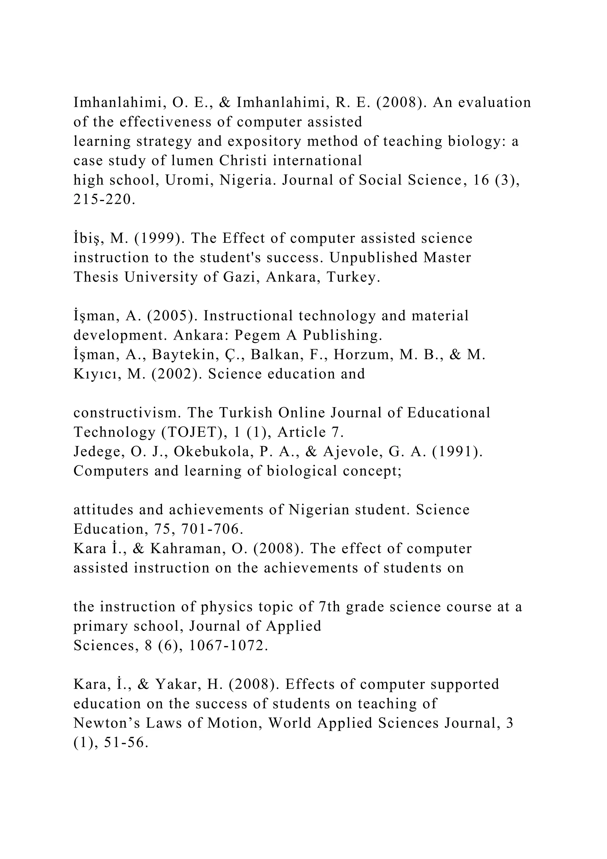 Imhanlahimi, O. E., & Imhanlahimi, R. E. (2008). An evaluation
of the effectiveness of computer assisted
learning strategy and expository method of teaching biology: a
case study of lumen Christi international
high school, Uromi, Nigeria. Journal of Social Science, 16 (3),
215-220.
İbiş, M. (1999). The Effect of computer assisted science
instruction to the student's success. Unpublished Master
Thesis University of Gazi, Ankara, Turkey.
İşman, A. (2005). Instructional technology and material
development. Ankara: Pegem A Publishing.
İşman, A., Baytekin, Ç., Balkan, F., Horzum, M. B., & M.
Kıyıcı, M. (2002). Science education and
constructivism. The Turkish Online Journal of Educational
Technology (TOJET), 1 (1), Article 7.
Jedege, O. J., Okebukola, P. A., & Ajevole, G. A. (1991).
Computers and learning of biological concept;
attitudes and achievements of Nigerian student. Science
Education, 75, 701-706.
Kara İ., & Kahraman, O. (2008). The effect of computer
assisted instruction on the achievements of students on
the instruction of physics topic of 7th grade science course at a
primary school, Journal of Applied
Sciences, 8 (6), 1067-1072.
Kara, İ., & Yakar, H. (2008). Effects of computer supported
education on the success of students on teaching of
Newton’s Laws of Motion, World Applied Sciences Journal, 3
(1), 51-56.
 