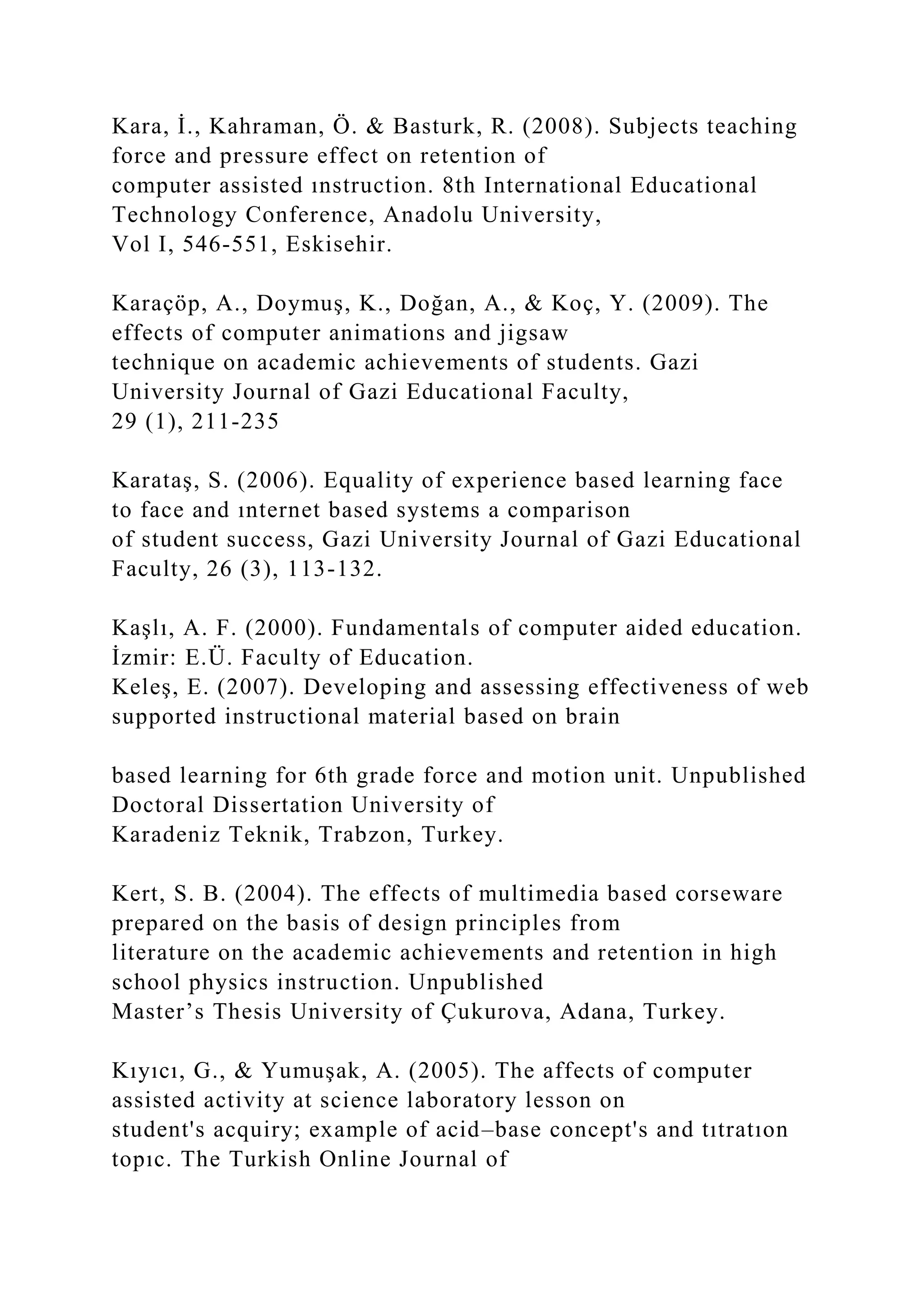 Kara, İ., Kahraman, Ö. & Basturk, R. (2008). Subjects teaching
force and pressure effect on retention of
computer assisted ınstruction. 8th International Educational
Technology Conference, Anadolu University,
Vol I, 546-551, Eskisehir.
Karaçöp, A., Doymuş, K., Doğan, A., & Koç, Y. (2009). The
effects of computer animations and jigsaw
technique on academic achievements of students. Gazi
University Journal of Gazi Educational Faculty,
29 (1), 211-235
Karataş, S. (2006). Equality of experience based learning face
to face and ınternet based systems a comparison
of student success, Gazi University Journal of Gazi Educational
Faculty, 26 (3), 113-132.
Kaşlı, A. F. (2000). Fundamentals of computer aided education.
İzmir: E.Ü. Faculty of Education.
Keleş, E. (2007). Developing and assessing effectiveness of web
supported instructional material based on brain
based learning for 6th grade force and motion unit. Unpublished
Doctoral Dissertation University of
Karadeniz Teknik, Trabzon, Turkey.
Kert, S. B. (2004). The effects of multimedia based corseware
prepared on the basis of design principles from
literature on the academic achievements and retention in high
school physics instruction. Unpublished
Master’s Thesis University of Çukurova, Adana, Turkey.
Kıyıcı, G., & Yumuşak, A. (2005). The affects of computer
assisted activity at science laboratory lesson on
student's acquiry; example of acid–base concept's and tıtratıon
topıc. The Turkish Online Journal of
 