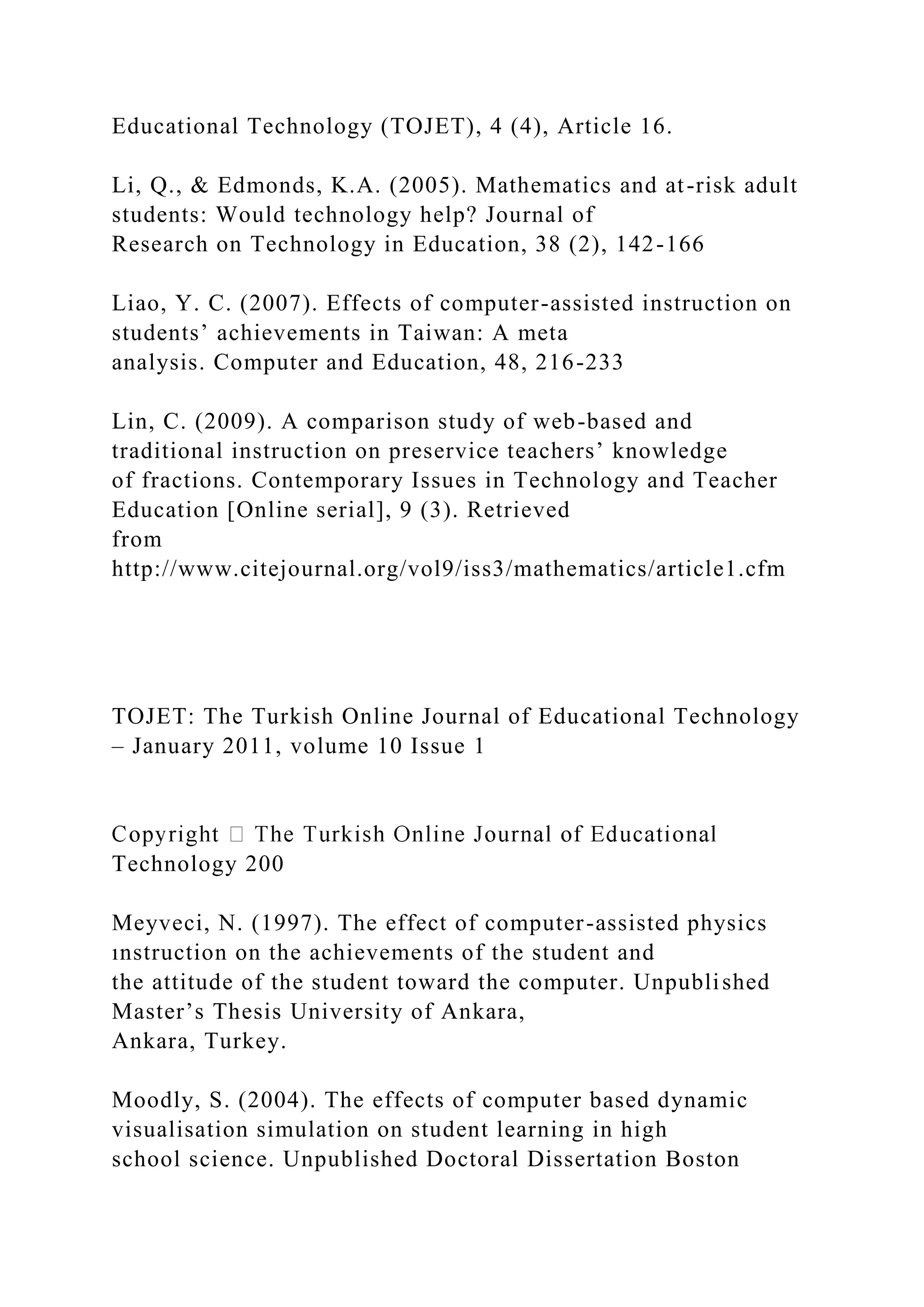 Educational Technology (TOJET), 4 (4), Article 16.
Li, Q., & Edmonds, K.A. (2005). Mathematics and at-risk adult
students: Would technology help? Journal of
Research on Technology in Education, 38 (2), 142-166
Liao, Y. C. (2007). Effects of computer-assisted instruction on
students’ achievements in Taiwan: A meta
analysis. Computer and Education, 48, 216-233
Lin, C. (2009). A comparison study of web-based and
traditional instruction on preservice teachers’ knowledge
of fractions. Contemporary Issues in Technology and Teacher
Education [Online serial], 9 (3). Retrieved
from
http://www.citejournal.org/vol9/iss3/mathematics/article1.cfm
TOJET: The Turkish Online Journal of Educational Technology
– January 2011, volume 10 Issue 1
Technology 200
Meyveci, N. (1997). The effect of computer-assisted physics
ınstruction on the achievements of the student and
the attitude of the student toward the computer. Unpublished
Master’s Thesis University of Ankara,
Ankara, Turkey.
Moodly, S. (2004). The effects of computer based dynamic
visualisation simulation on student learning in high
school science. Unpublished Doctoral Dissertation Boston
 