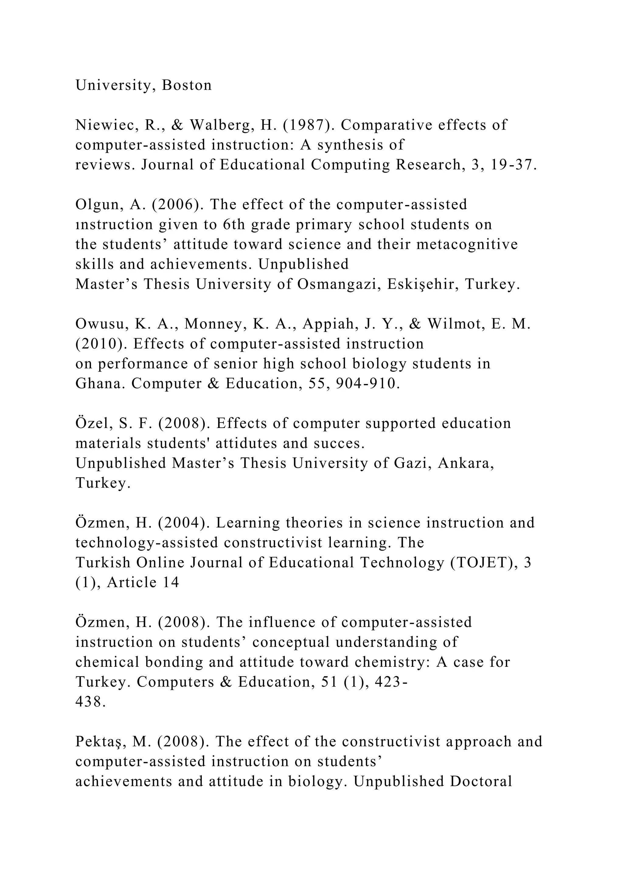 University, Boston
Niewiec, R., & Walberg, H. (1987). Comparative effects of
computer-assisted instruction: A synthesis of
reviews. Journal of Educational Computing Research, 3, 19-37.
Olgun, A. (2006). The effect of the computer-assisted
ınstruction given to 6th grade primary school students on
the students’ attitude toward science and their metacognitive
skills and achievements. Unpublished
Master’s Thesis University of Osmangazi, Eskişehir, Turkey.
Owusu, K. A., Monney, K. A., Appiah, J. Y., & Wilmot, E. M.
(2010). Effects of computer-assisted instruction
on performance of senior high school biology students in
Ghana. Computer & Education, 55, 904-910.
Özel, S. F. (2008). Effects of computer supported education
materials students' attidutes and succes.
Unpublished Master’s Thesis University of Gazi, Ankara,
Turkey.
Özmen, H. (2004). Learning theories in science instruction and
technology-assisted constructivist learning. The
Turkish Online Journal of Educational Technology (TOJET), 3
(1), Article 14
Özmen, H. (2008). The influence of computer-assisted
instruction on students’ conceptual understanding of
chemical bonding and attitude toward chemistry: A case for
Turkey. Computers & Education, 51 (1), 423-
438.
Pektaş, M. (2008). The effect of the constructivist approach and
computer-assisted instruction on students’
achievements and attitude in biology. Unpublished Doctoral
 