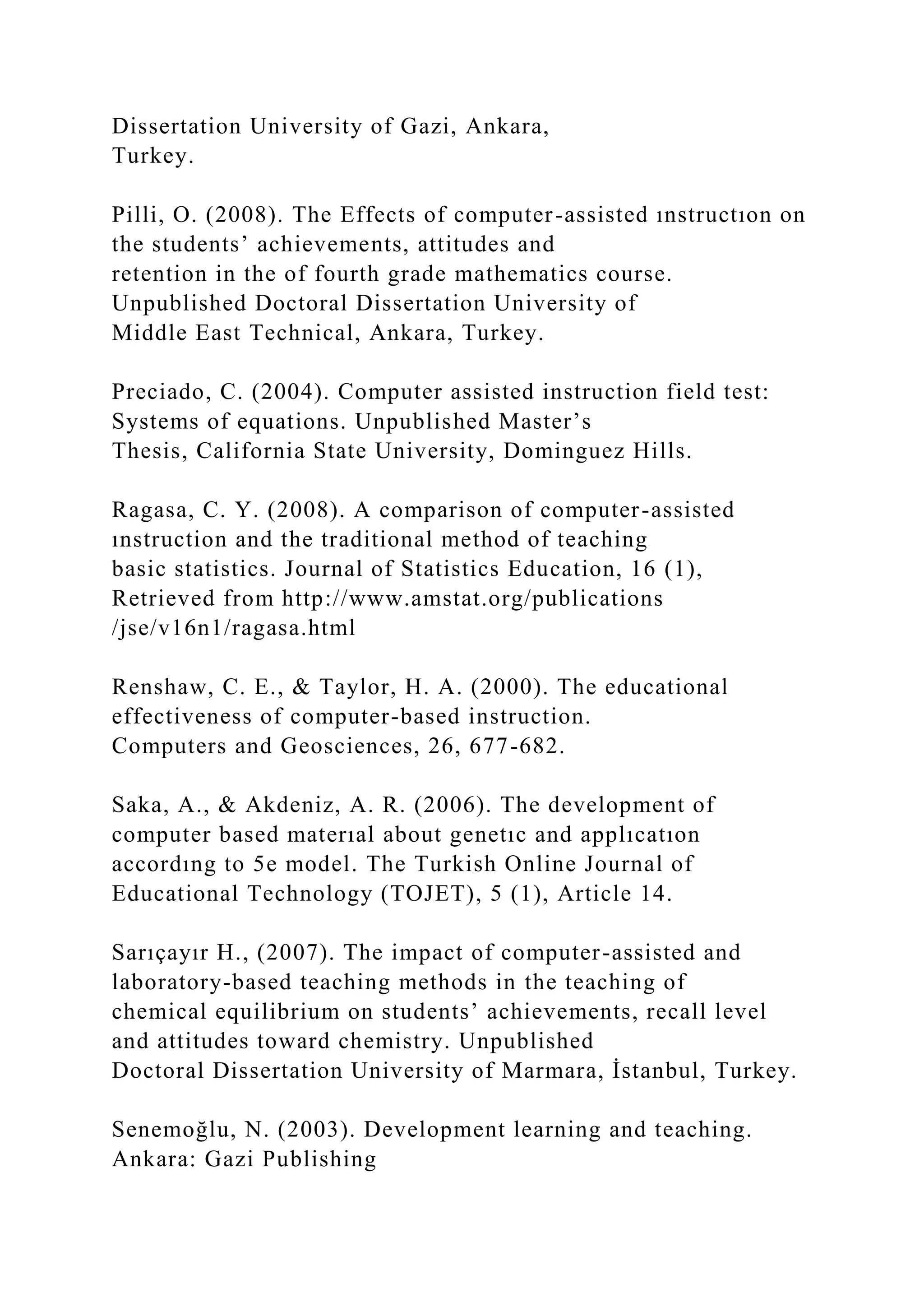 Dissertation University of Gazi, Ankara,
Turkey.
Pilli, O. (2008). The Effects of computer-assisted ınstructıon on
the students’ achievements, attitudes and
retention in the of fourth grade mathematics course.
Unpublished Doctoral Dissertation University of
Middle East Technical, Ankara, Turkey.
Preciado, C. (2004). Computer assisted instruction field test:
Systems of equations. Unpublished Master’s
Thesis, California State University, Dominguez Hills.
Ragasa, C. Y. (2008). A comparison of computer-assisted
ınstruction and the traditional method of teaching
basic statistics. Journal of Statistics Education, 16 (1),
Retrieved from http://www.amstat.org/publications
/jse/v16n1/ragasa.html
Renshaw, C. E., & Taylor, H. A. (2000). The educational
effectiveness of computer-based instruction.
Computers and Geosciences, 26, 677-682.
Saka, A., & Akdeniz, A. R. (2006). The development of
computer based materıal about genetıc and applıcatıon
accordıng to 5e model. The Turkish Online Journal of
Educational Technology (TOJET), 5 (1), Article 14.
Sarıçayır H., (2007). The impact of computer-assisted and
laboratory-based teaching methods in the teaching of
chemical equilibrium on students’ achievements, recall level
and attitudes toward chemistry. Unpublished
Doctoral Dissertation University of Marmara, İstanbul, Turkey.
Senemoğlu, N. (2003). Development learning and teaching.
Ankara: Gazi Publishing
 