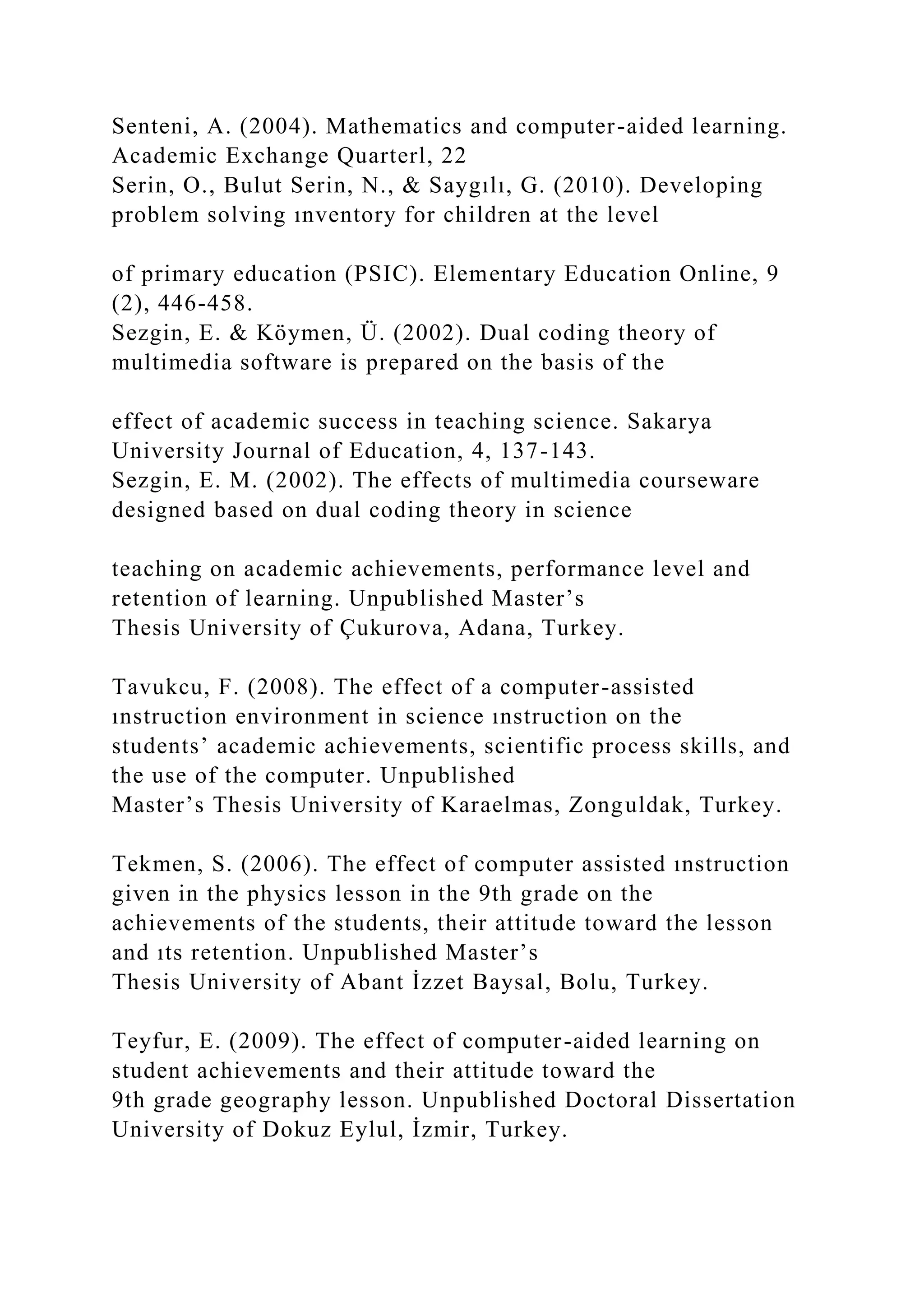 Senteni, A. (2004). Mathematics and computer-aided learning.
Academic Exchange Quarterl, 22
Serin, O., Bulut Serin, N., & Saygılı, G. (2010). Developing
problem solving ınventory for children at the level
of primary education (PSIC). Elementary Education Online, 9
(2), 446-458.
Sezgin, E. & Köymen, Ü. (2002). Dual coding theory of
multimedia software is prepared on the basis of the
effect of academic success in teaching science. Sakarya
University Journal of Education, 4, 137-143.
Sezgin, E. M. (2002). The effects of multimedia courseware
designed based on dual coding theory in science
teaching on academic achievements, performance level and
retention of learning. Unpublished Master’s
Thesis University of Çukurova, Adana, Turkey.
Tavukcu, F. (2008). The effect of a computer-assisted
ınstruction environment in science ınstruction on the
students’ academic achievements, scientific process skills, and
the use of the computer. Unpublished
Master’s Thesis University of Karaelmas, Zonguldak, Turkey.
Tekmen, S. (2006). The effect of computer assisted ınstruction
given in the physics lesson in the 9th grade on the
achievements of the students, their attitude toward the lesson
and ıts retention. Unpublished Master’s
Thesis University of Abant İzzet Baysal, Bolu, Turkey.
Teyfur, E. (2009). The effect of computer-aided learning on
student achievements and their attitude toward the
9th grade geography lesson. Unpublished Doctoral Dissertation
University of Dokuz Eylul, İzmir, Turkey.
 