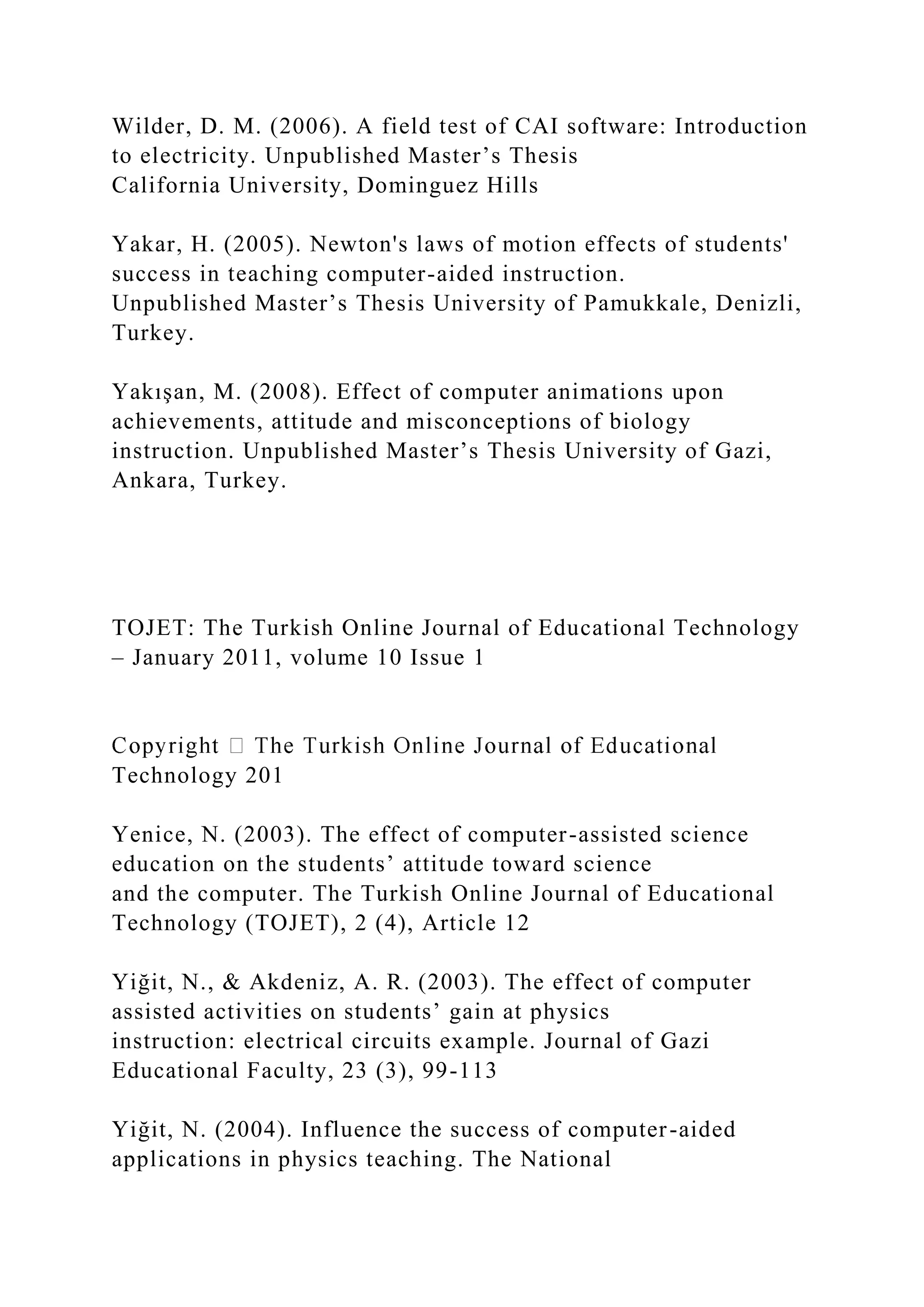 Wilder, D. M. (2006). A field test of CAI software: Introduction
to electricity. Unpublished Master’s Thesis
California University, Dominguez Hills
Yakar, H. (2005). Newton's laws of motion effects of students'
success in teaching computer-aided instruction.
Unpublished Master’s Thesis University of Pamukkale, Denizli,
Turkey.
Yakışan, M. (2008). Effect of computer animations upon
achievements, attitude and misconceptions of biology
instruction. Unpublished Master’s Thesis University of Gazi,
Ankara, Turkey.
TOJET: The Turkish Online Journal of Educational Technology
– January 2011, volume 10 Issue 1
Technology 201
Yenice, N. (2003). The effect of computer-assisted science
education on the students’ attitude toward science
and the computer. The Turkish Online Journal of Educational
Technology (TOJET), 2 (4), Article 12
Yiğit, N., & Akdeniz, A. R. (2003). The effect of computer
assisted activities on students’ gain at physics
instruction: electrical circuits example. Journal of Gazi
Educational Faculty, 23 (3), 99-113
Yiğit, N. (2004). Influence the success of computer-aided
applications in physics teaching. The National
 