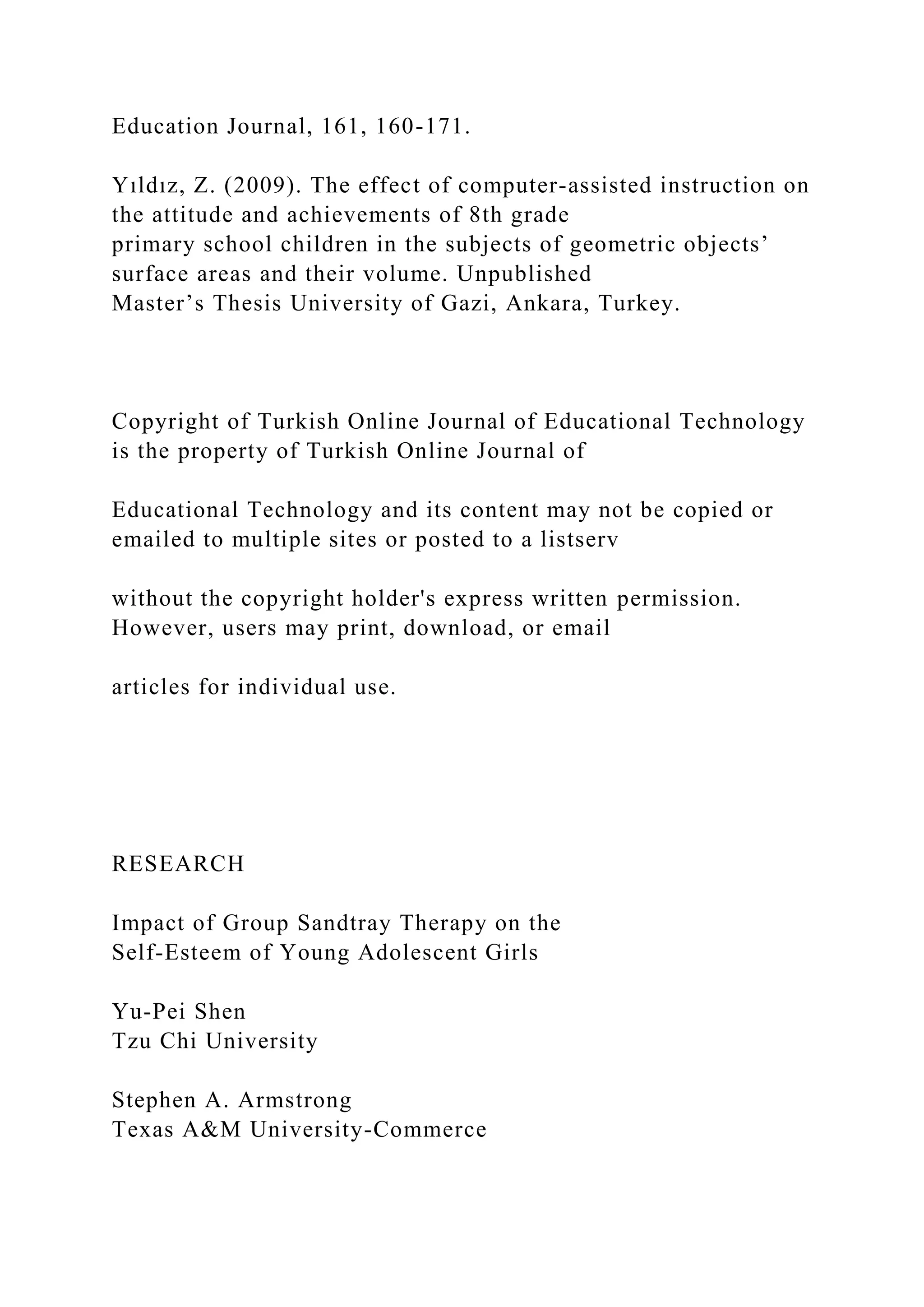 Education Journal, 161, 160-171.
Yıldız, Z. (2009). The effect of computer-assisted instruction on
the attitude and achievements of 8th grade
primary school children in the subjects of geometric objects’
surface areas and their volume. Unpublished
Master’s Thesis University of Gazi, Ankara, Turkey.
Copyright of Turkish Online Journal of Educational Technology
is the property of Turkish Online Journal of
Educational Technology and its content may not be copied or
emailed to multiple sites or posted to a listserv
without the copyright holder's express written permission.
However, users may print, download, or email
articles for individual use.
RESEARCH
Impact of Group Sandtray Therapy on the
Self-Esteem of Young Adolescent Girls
Yu-Pei Shen
Tzu Chi University
Stephen A. Armstrong
Texas A&M University-Commerce
 
