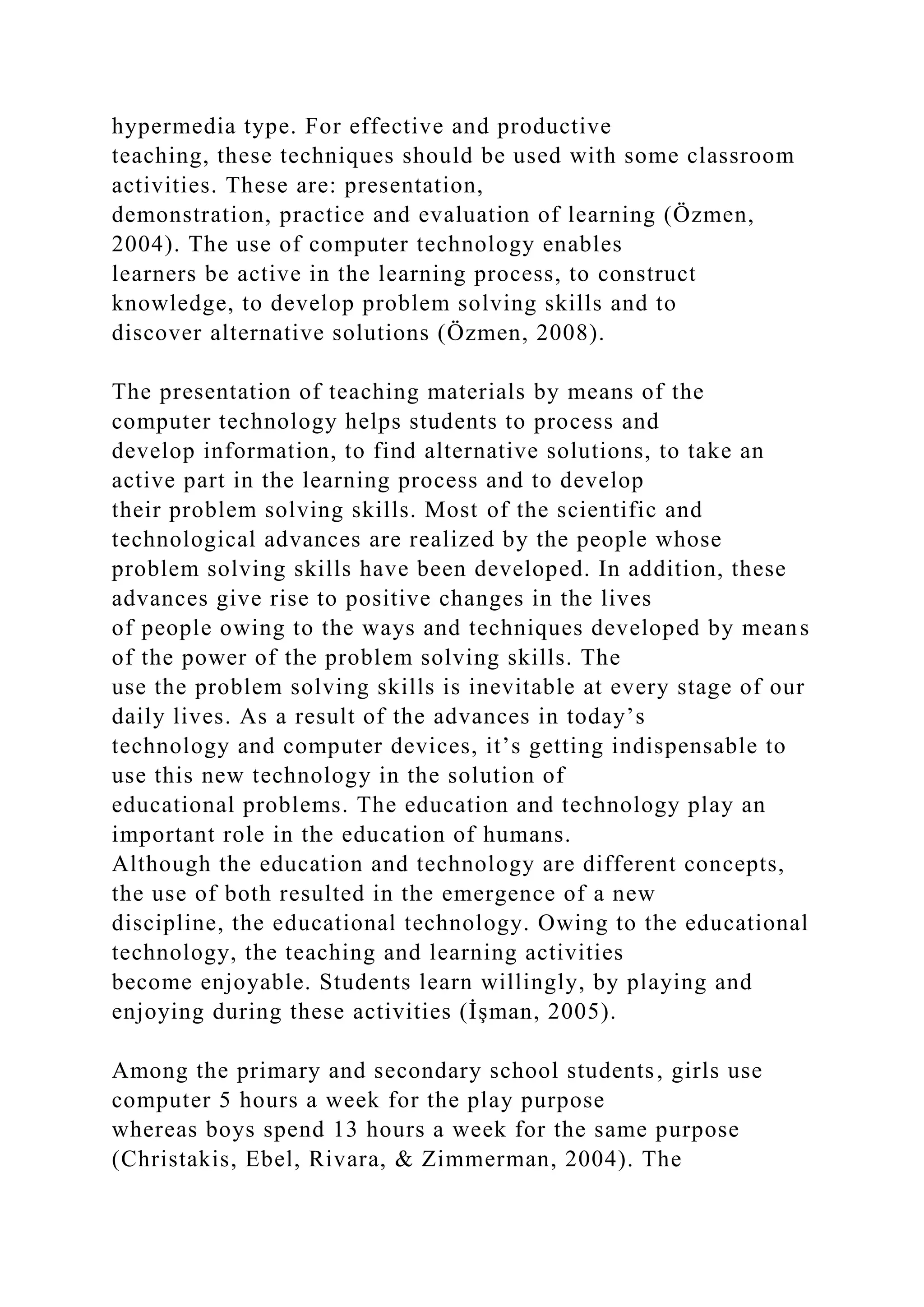 hypermedia type. For effective and productive
teaching, these techniques should be used with some classroom
activities. These are: presentation,
demonstration, practice and evaluation of learning (Özmen,
2004). The use of computer technology enables
learners be active in the learning process, to construct
knowledge, to develop problem solving skills and to
discover alternative solutions (Özmen, 2008).
The presentation of teaching materials by means of the
computer technology helps students to process and
develop information, to find alternative solutions, to take an
active part in the learning process and to develop
their problem solving skills. Most of the scientific and
technological advances are realized by the people whose
problem solving skills have been developed. In addition, these
advances give rise to positive changes in the lives
of people owing to the ways and techniques developed by means
of the power of the problem solving skills. The
use the problem solving skills is inevitable at every stage of our
daily lives. As a result of the advances in today’s
technology and computer devices, it’s getting indispensable to
use this new technology in the solution of
educational problems. The education and technology play an
important role in the education of humans.
Although the education and technology are different concepts,
the use of both resulted in the emergence of a new
discipline, the educational technology. Owing to the educational
technology, the teaching and learning activities
become enjoyable. Students learn willingly, by playing and
enjoying during these activities (İşman, 2005).
Among the primary and secondary school students, girls use
computer 5 hours a week for the play purpose
whereas boys spend 13 hours a week for the same purpose
(Christakis, Ebel, Rivara, & Zimmerman, 2004). The
 