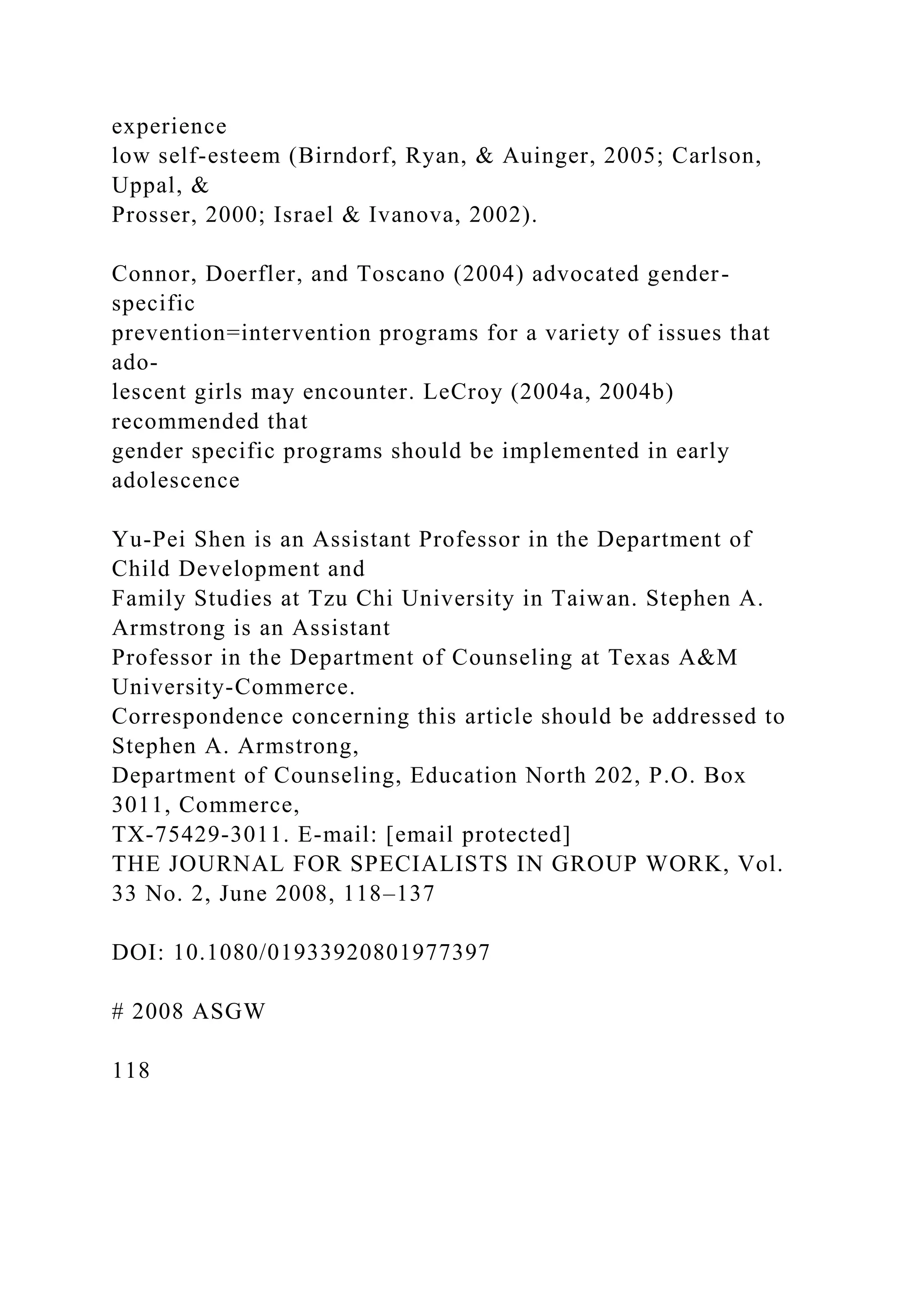 experience
low self-esteem (Birndorf, Ryan, & Auinger, 2005; Carlson,
Uppal, &
Prosser, 2000; Israel & Ivanova, 2002).
Connor, Doerfler, and Toscano (2004) advocated gender-
specific
prevention=intervention programs for a variety of issues that
ado-
lescent girls may encounter. LeCroy (2004a, 2004b)
recommended that
gender specific programs should be implemented in early
adolescence
Yu-Pei Shen is an Assistant Professor in the Department of
Child Development and
Family Studies at Tzu Chi University in Taiwan. Stephen A.
Armstrong is an Assistant
Professor in the Department of Counseling at Texas A&M
University-Commerce.
Correspondence concerning this article should be addressed to
Stephen A. Armstrong,
Department of Counseling, Education North 202, P.O. Box
3011, Commerce,
TX-75429-3011. E-mail: [email protected]
THE JOURNAL FOR SPECIALISTS IN GROUP WORK, Vol.
33 No. 2, June 2008, 118–137
DOI: 10.1080/01933920801977397
# 2008 ASGW
118
 