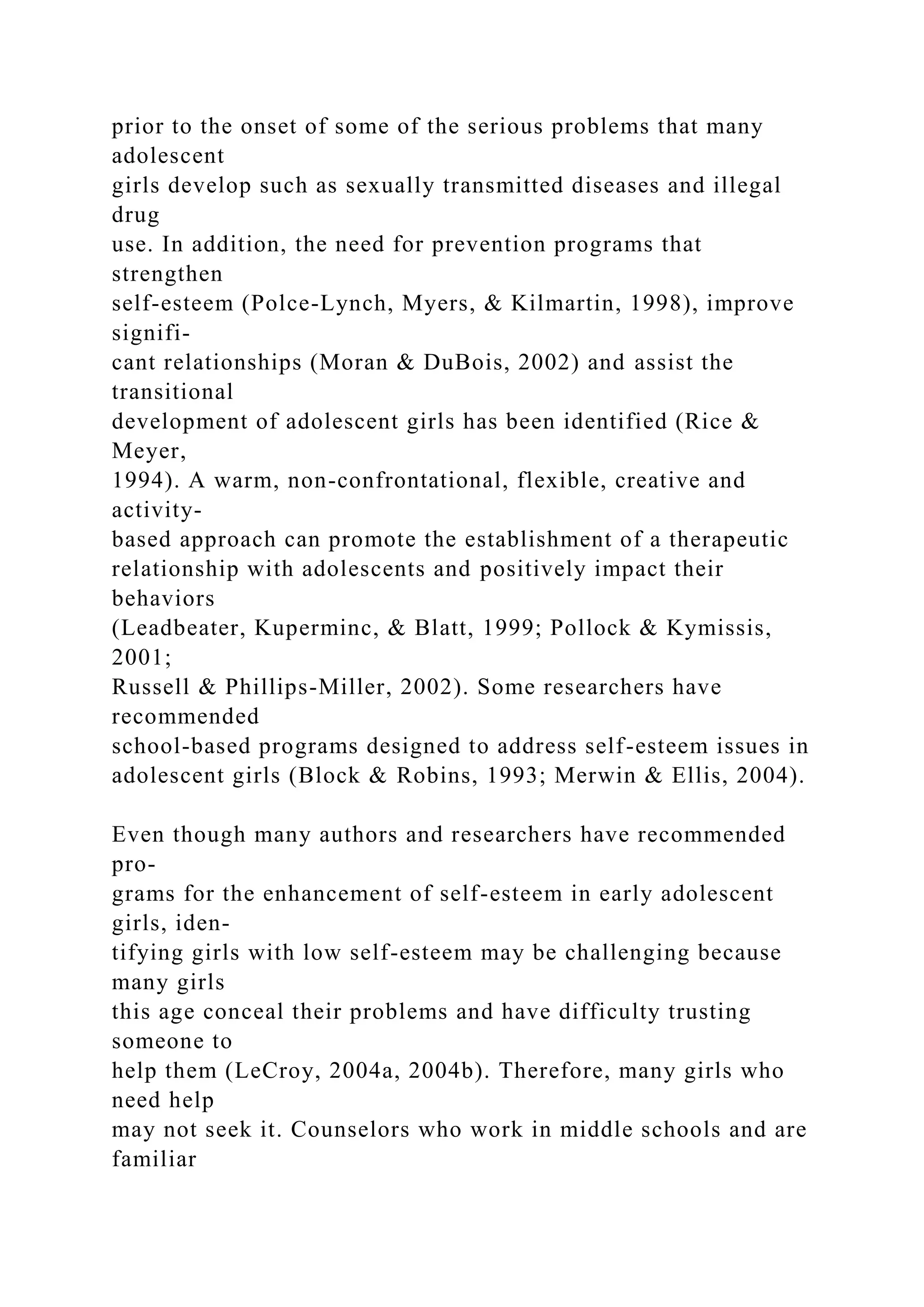 prior to the onset of some of the serious problems that many
adolescent
girls develop such as sexually transmitted diseases and illegal
drug
use. In addition, the need for prevention programs that
strengthen
self-esteem (Polce-Lynch, Myers, & Kilmartin, 1998), improve
signifi-
cant relationships (Moran & DuBois, 2002) and assist the
transitional
development of adolescent girls has been identified (Rice &
Meyer,
1994). A warm, non-confrontational, flexible, creative and
activity-
based approach can promote the establishment of a therapeutic
relationship with adolescents and positively impact their
behaviors
(Leadbeater, Kuperminc, & Blatt, 1999; Pollock & Kymissis,
2001;
Russell & Phillips-Miller, 2002). Some researchers have
recommended
school-based programs designed to address self-esteem issues in
adolescent girls (Block & Robins, 1993; Merwin & Ellis, 2004).
Even though many authors and researchers have recommended
pro-
grams for the enhancement of self-esteem in early adolescent
girls, iden-
tifying girls with low self-esteem may be challenging because
many girls
this age conceal their problems and have difficulty trusting
someone to
help them (LeCroy, 2004a, 2004b). Therefore, many girls who
need help
may not seek it. Counselors who work in middle schools and are
familiar
 