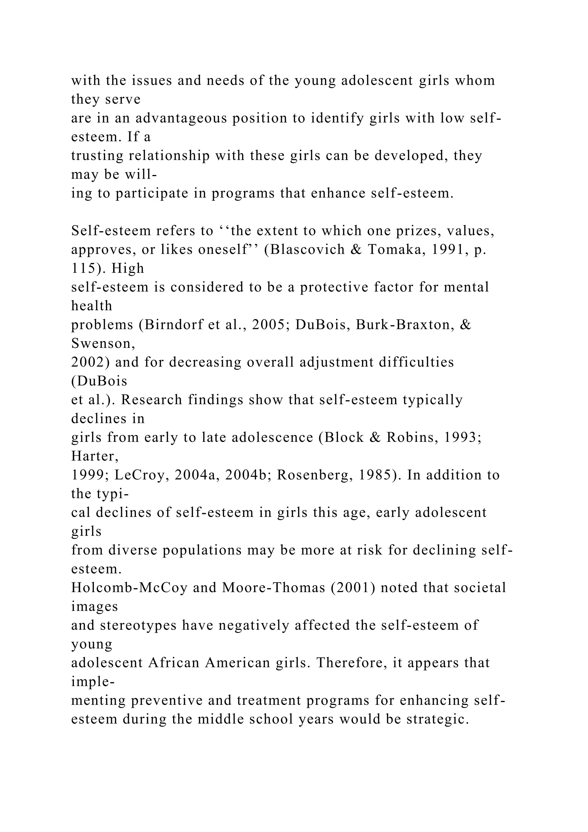 with the issues and needs of the young adolescent girls whom
they serve
are in an advantageous position to identify girls with low self-
esteem. If a
trusting relationship with these girls can be developed, they
may be will-
ing to participate in programs that enhance self-esteem.
Self-esteem refers to ‘‘the extent to which one prizes, values,
approves, or likes oneself’’ (Blascovich & Tomaka, 1991, p.
115). High
self-esteem is considered to be a protective factor for mental
health
problems (Birndorf et al., 2005; DuBois, Burk-Braxton, &
Swenson,
2002) and for decreasing overall adjustment difficulties
(DuBois
et al.). Research findings show that self-esteem typically
declines in
girls from early to late adolescence (Block & Robins, 1993;
Harter,
1999; LeCroy, 2004a, 2004b; Rosenberg, 1985). In addition to
the typi-
cal declines of self-esteem in girls this age, early adolescent
girls
from diverse populations may be more at risk for declining self-
esteem.
Holcomb-McCoy and Moore-Thomas (2001) noted that societal
images
and stereotypes have negatively affected the self-esteem of
young
adolescent African American girls. Therefore, it appears that
imple-
menting preventive and treatment programs for enhancing self-
esteem during the middle school years would be strategic.
 