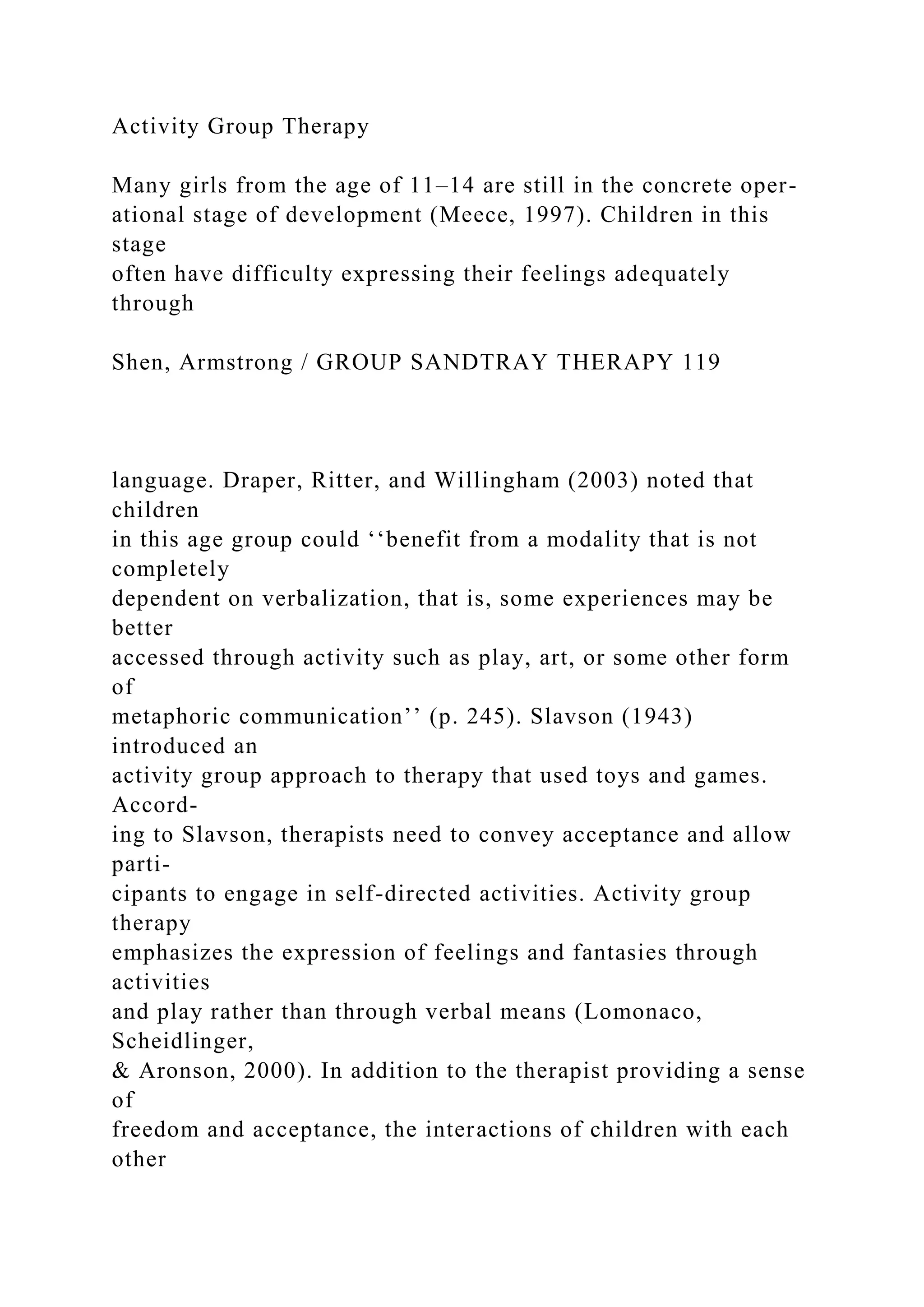 Activity Group Therapy
Many girls from the age of 11–14 are still in the concrete oper-
ational stage of development (Meece, 1997). Children in this
stage
often have difficulty expressing their feelings adequately
through
Shen, Armstrong / GROUP SANDTRAY THERAPY 119
language. Draper, Ritter, and Willingham (2003) noted that
children
in this age group could ‘‘benefit from a modality that is not
completely
dependent on verbalization, that is, some experiences may be
better
accessed through activity such as play, art, or some other form
of
metaphoric communication’’ (p. 245). Slavson (1943)
introduced an
activity group approach to therapy that used toys and games.
Accord-
ing to Slavson, therapists need to convey acceptance and allow
parti-
cipants to engage in self-directed activities. Activity group
therapy
emphasizes the expression of feelings and fantasies through
activities
and play rather than through verbal means (Lomonaco,
Scheidlinger,
& Aronson, 2000). In addition to the therapist providing a sense
of
freedom and acceptance, the interactions of children with each
other
 