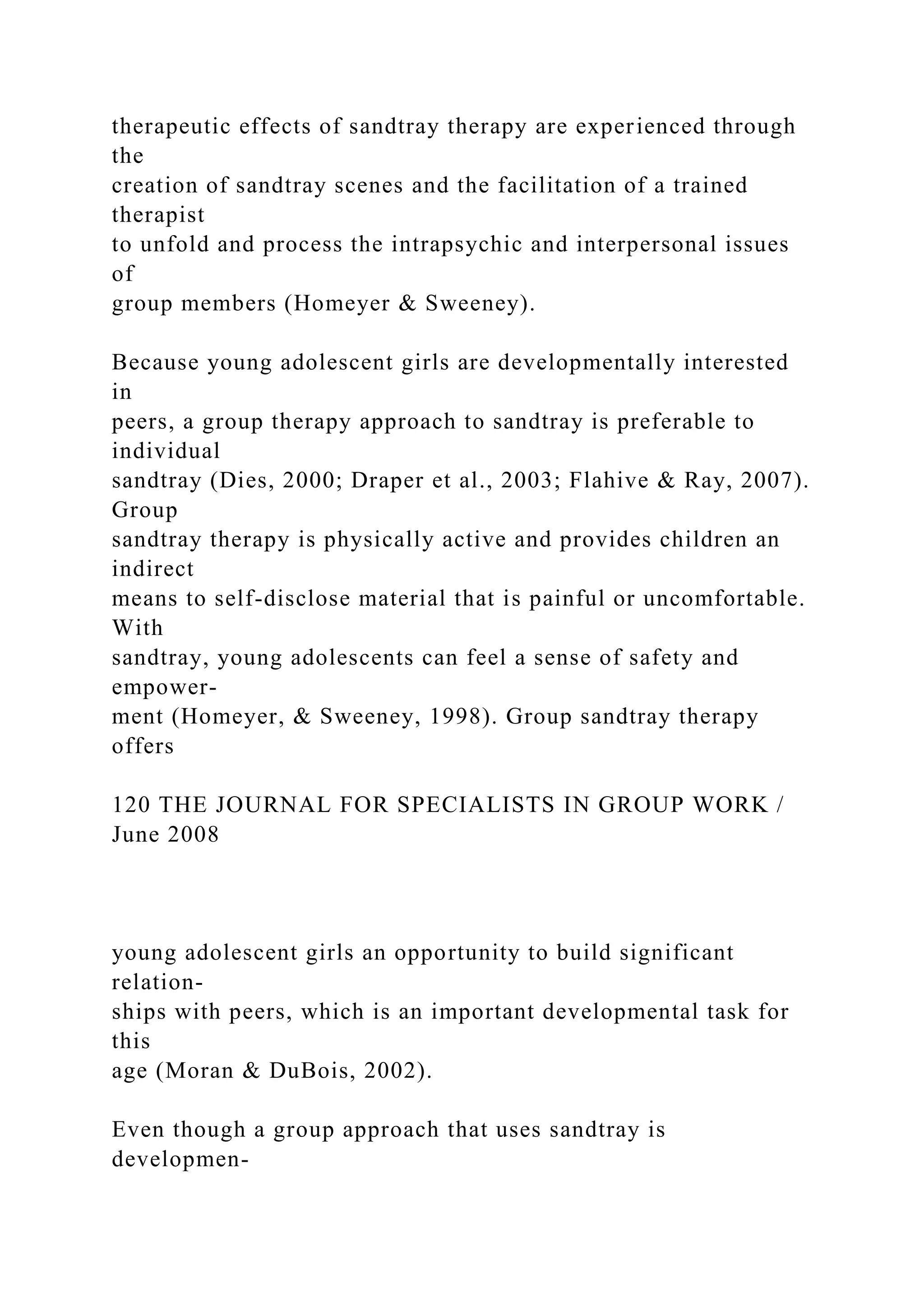 therapeutic effects of sandtray therapy are experienced through
the
creation of sandtray scenes and the facilitation of a trained
therapist
to unfold and process the intrapsychic and interpersonal issues
of
group members (Homeyer & Sweeney).
Because young adolescent girls are developmentally interested
in
peers, a group therapy approach to sandtray is preferable to
individual
sandtray (Dies, 2000; Draper et al., 2003; Flahive & Ray, 2007).
Group
sandtray therapy is physically active and provides children an
indirect
means to self-disclose material that is painful or uncomfortable.
With
sandtray, young adolescents can feel a sense of safety and
empower-
ment (Homeyer, & Sweeney, 1998). Group sandtray therapy
offers
120 THE JOURNAL FOR SPECIALISTS IN GROUP WORK /
June 2008
young adolescent girls an opportunity to build significant
relation-
ships with peers, which is an important developmental task for
this
age (Moran & DuBois, 2002).
Even though a group approach that uses sandtray is
developmen-
 