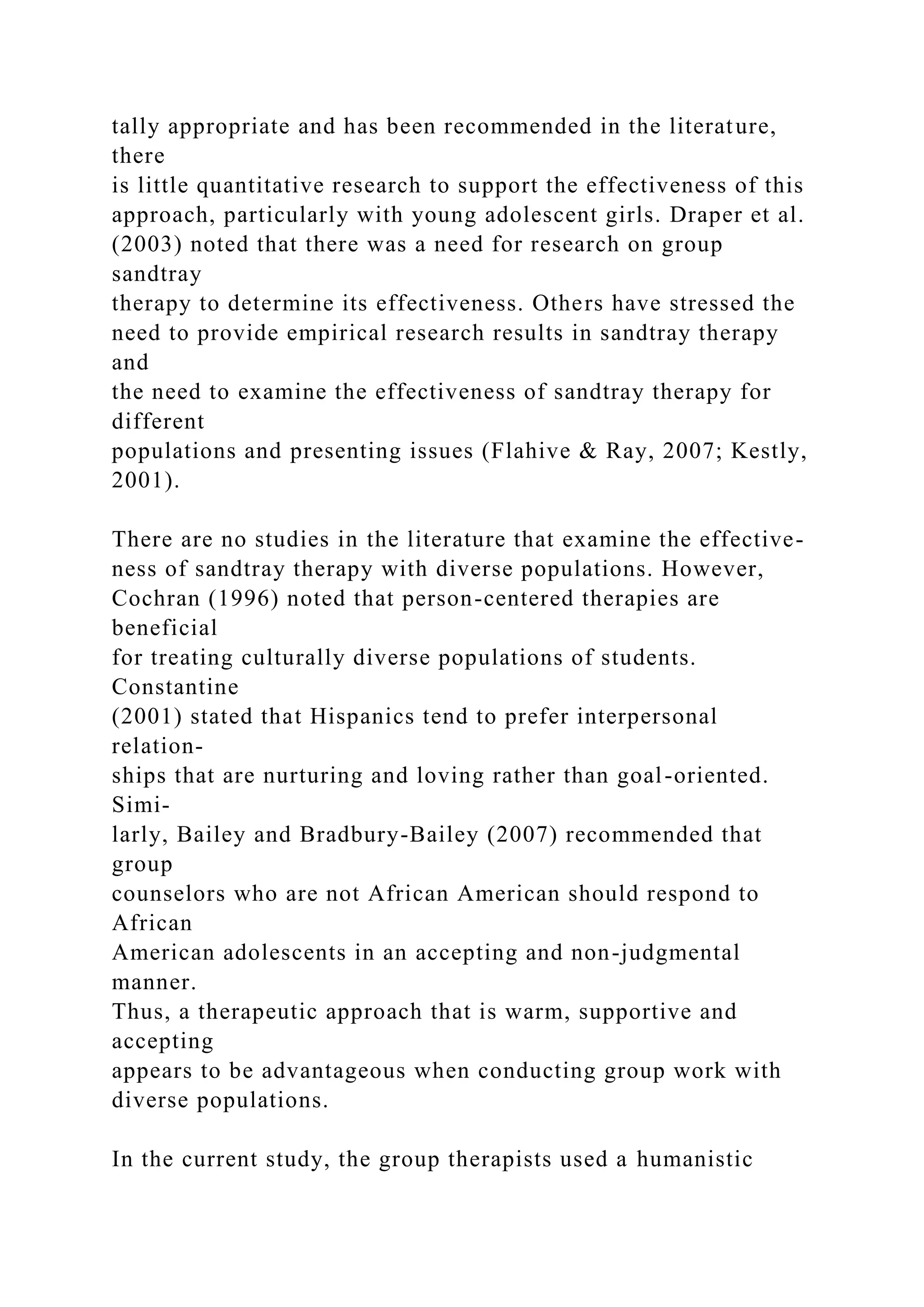 tally appropriate and has been recommended in the literature,
there
is little quantitative research to support the effectiveness of this
approach, particularly with young adolescent girls. Draper et al.
(2003) noted that there was a need for research on group
sandtray
therapy to determine its effectiveness. Others have stressed the
need to provide empirical research results in sandtray therapy
and
the need to examine the effectiveness of sandtray therapy for
different
populations and presenting issues (Flahive & Ray, 2007; Kestly,
2001).
There are no studies in the literature that examine the effective-
ness of sandtray therapy with diverse populations. However,
Cochran (1996) noted that person-centered therapies are
beneficial
for treating culturally diverse populations of students.
Constantine
(2001) stated that Hispanics tend to prefer interpersonal
relation-
ships that are nurturing and loving rather than goal-oriented.
Simi-
larly, Bailey and Bradbury-Bailey (2007) recommended that
group
counselors who are not African American should respond to
African
American adolescents in an accepting and non-judgmental
manner.
Thus, a therapeutic approach that is warm, supportive and
accepting
appears to be advantageous when conducting group work with
diverse populations.
In the current study, the group therapists used a humanistic
 