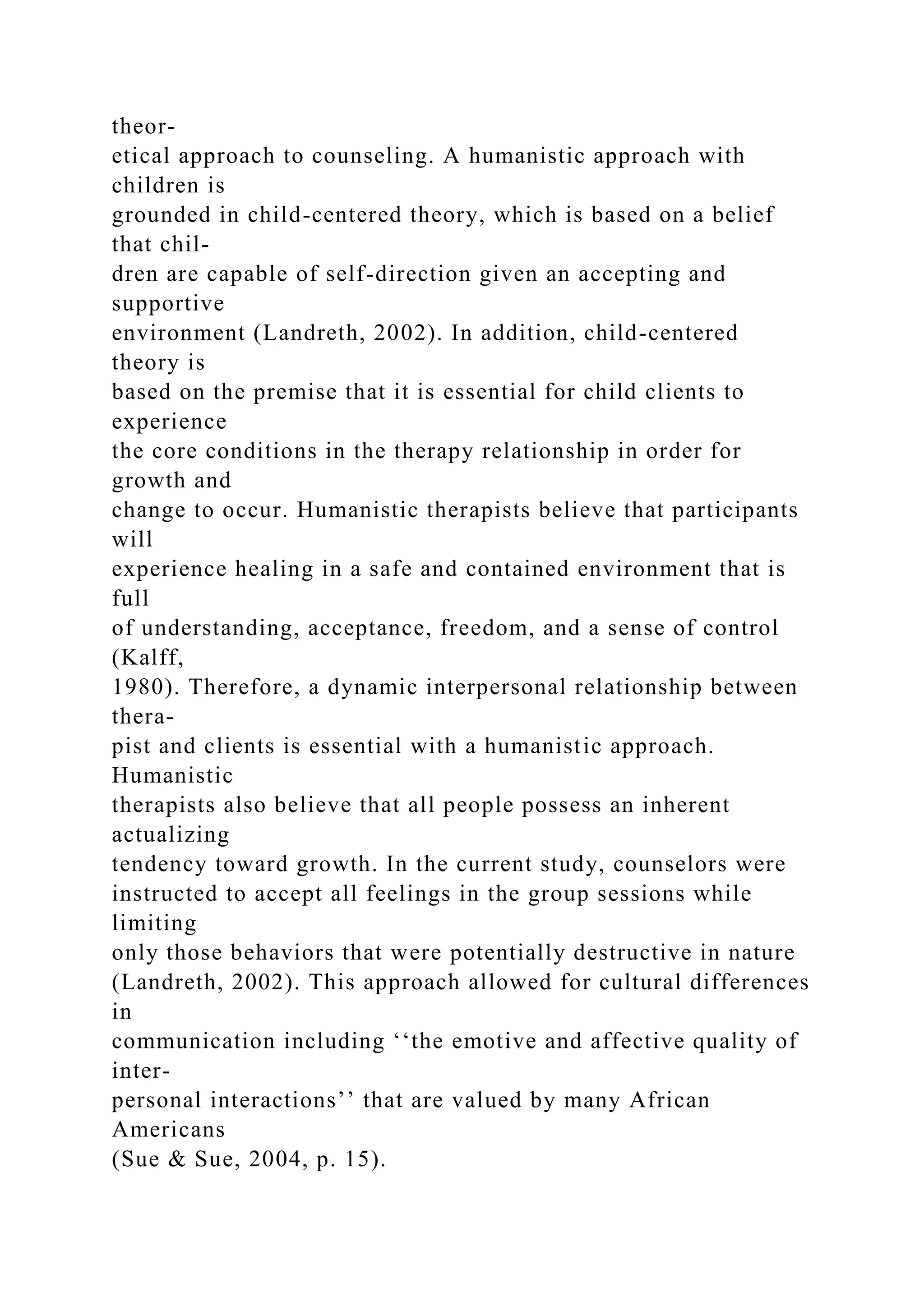 theor-
etical approach to counseling. A humanistic approach with
children is
grounded in child-centered theory, which is based on a belief
that chil-
dren are capable of self-direction given an accepting and
supportive
environment (Landreth, 2002). In addition, child-centered
theory is
based on the premise that it is essential for child clients to
experience
the core conditions in the therapy relationship in order for
growth and
change to occur. Humanistic therapists believe that participants
will
experience healing in a safe and contained environment that is
full
of understanding, acceptance, freedom, and a sense of control
(Kalff,
1980). Therefore, a dynamic interpersonal relationship between
thera-
pist and clients is essential with a humanistic approach.
Humanistic
therapists also believe that all people possess an inherent
actualizing
tendency toward growth. In the current study, counselors were
instructed to accept all feelings in the group sessions while
limiting
only those behaviors that were potentially destructive in nature
(Landreth, 2002). This approach allowed for cultural differences
in
communication including ‘‘the emotive and affective quality of
inter-
personal interactions’’ that are valued by many African
Americans
(Sue & Sue, 2004, p. 15).
 