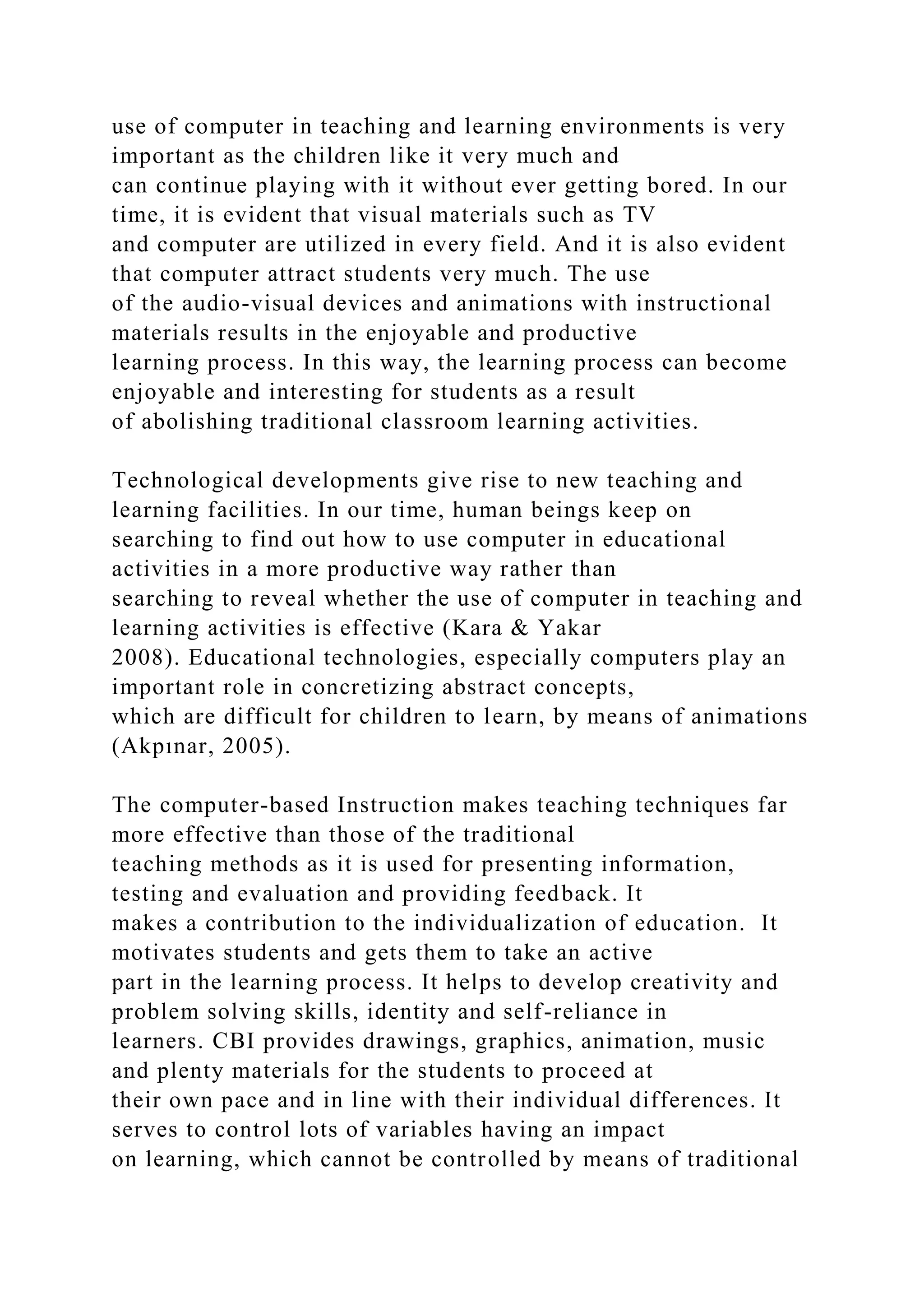 use of computer in teaching and learning environments is very
important as the children like it very much and
can continue playing with it without ever getting bored. In our
time, it is evident that visual materials such as TV
and computer are utilized in every field. And it is also evident
that computer attract students very much. The use
of the audio-visual devices and animations with instructional
materials results in the enjoyable and productive
learning process. In this way, the learning process can become
enjoyable and interesting for students as a result
of abolishing traditional classroom learning activities.
Technological developments give rise to new teaching and
learning facilities. In our time, human beings keep on
searching to find out how to use computer in educational
activities in a more productive way rather than
searching to reveal whether the use of computer in teaching and
learning activities is effective (Kara & Yakar
2008). Educational technologies, especially computers play an
important role in concretizing abstract concepts,
which are difficult for children to learn, by means of animations
(Akpınar, 2005).
The computer-based Instruction makes teaching techniques far
more effective than those of the traditional
teaching methods as it is used for presenting information,
testing and evaluation and providing feedback. It
makes a contribution to the individualization of education. It
motivates students and gets them to take an active
part in the learning process. It helps to develop creativity and
problem solving skills, identity and self-reliance in
learners. CBI provides drawings, graphics, animation, music
and plenty materials for the students to proceed at
their own pace and in line with their individual differences. It
serves to control lots of variables having an impact
on learning, which cannot be controlled by means of traditional
 