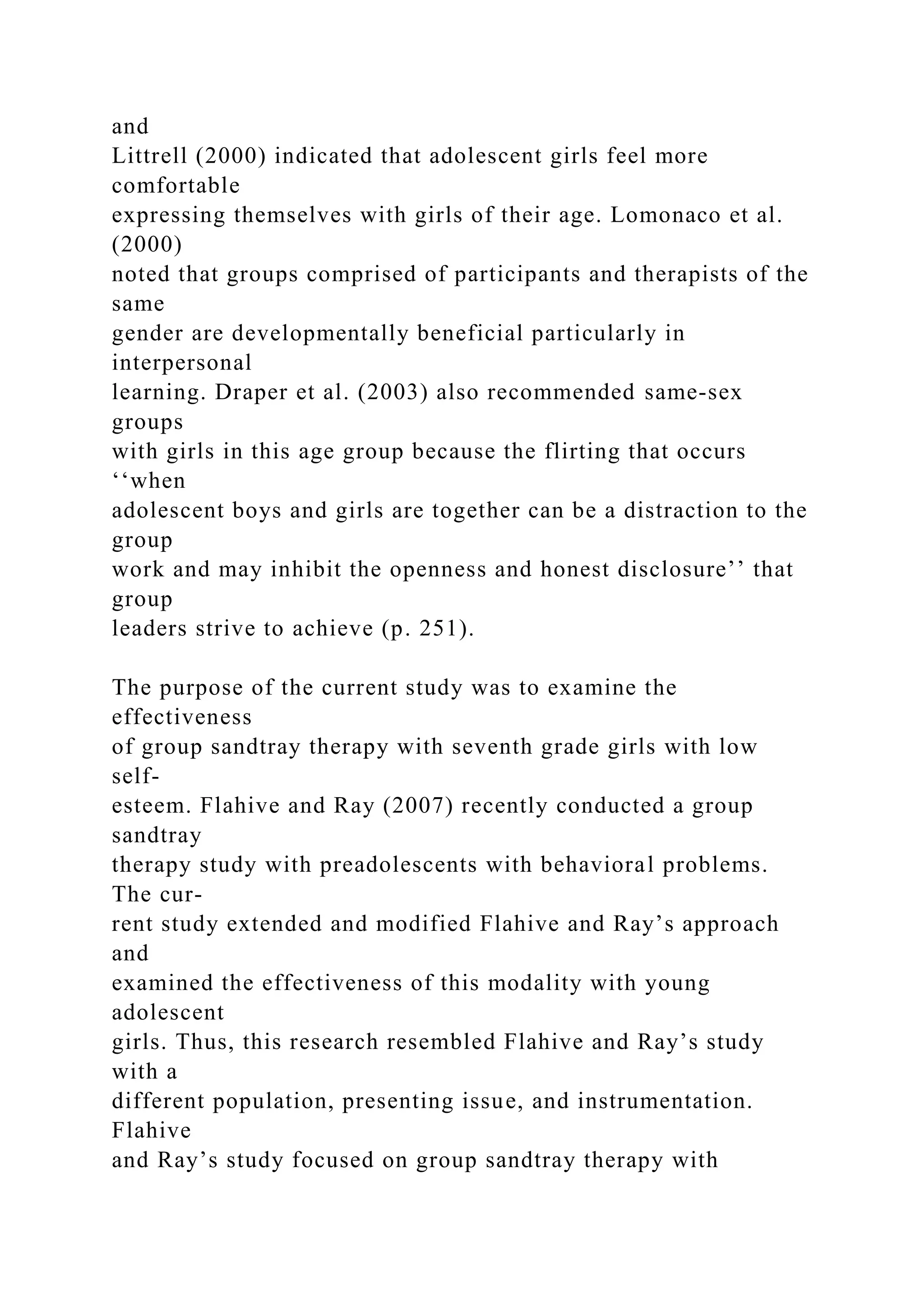 and
Littrell (2000) indicated that adolescent girls feel more
comfortable
expressing themselves with girls of their age. Lomonaco et al.
(2000)
noted that groups comprised of participants and therapists of the
same
gender are developmentally beneficial particularly in
interpersonal
learning. Draper et al. (2003) also recommended same-sex
groups
with girls in this age group because the flirting that occurs
‘‘when
adolescent boys and girls are together can be a distraction to the
group
work and may inhibit the openness and honest disclosure’’ that
group
leaders strive to achieve (p. 251).
The purpose of the current study was to examine the
effectiveness
of group sandtray therapy with seventh grade girls with low
self-
esteem. Flahive and Ray (2007) recently conducted a group
sandtray
therapy study with preadolescents with behavioral problems.
The cur-
rent study extended and modified Flahive and Ray’s approach
and
examined the effectiveness of this modality with young
adolescent
girls. Thus, this research resembled Flahive and Ray’s study
with a
different population, presenting issue, and instrumentation.
Flahive
and Ray’s study focused on group sandtray therapy with
 