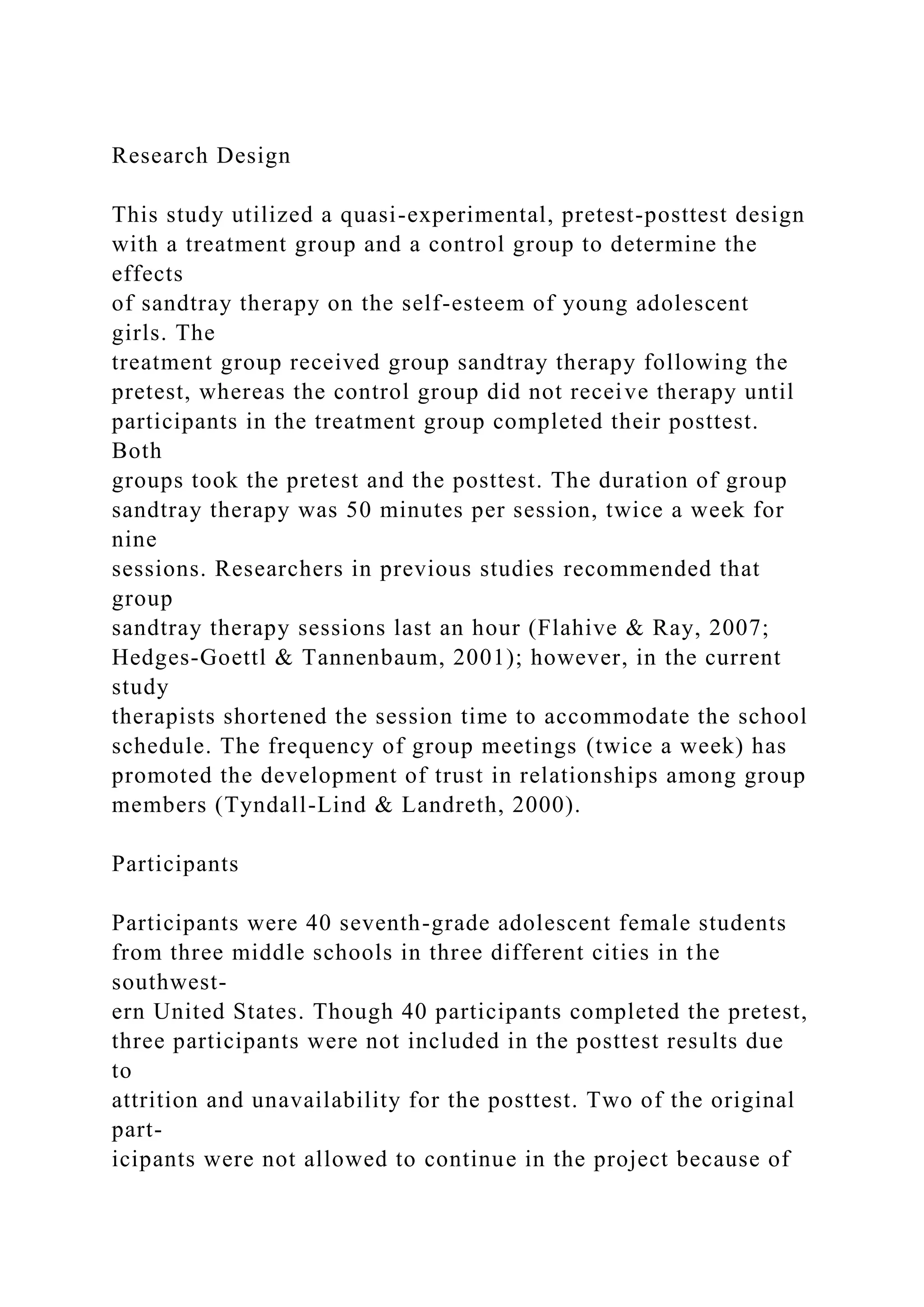 Research Design
This study utilized a quasi-experimental, pretest-posttest design
with a treatment group and a control group to determine the
effects
of sandtray therapy on the self-esteem of young adolescent
girls. The
treatment group received group sandtray therapy following the
pretest, whereas the control group did not receive therapy until
participants in the treatment group completed their posttest.
Both
groups took the pretest and the posttest. The duration of group
sandtray therapy was 50 minutes per session, twice a week for
nine
sessions. Researchers in previous studies recommended that
group
sandtray therapy sessions last an hour (Flahive & Ray, 2007;
Hedges-Goettl & Tannenbaum, 2001); however, in the current
study
therapists shortened the session time to accommodate the school
schedule. The frequency of group meetings (twice a week) has
promoted the development of trust in relationships among group
members (Tyndall-Lind & Landreth, 2000).
Participants
Participants were 40 seventh-grade adolescent female students
from three middle schools in three different cities in the
southwest-
ern United States. Though 40 participants completed the pretest,
three participants were not included in the posttest results due
to
attrition and unavailability for the posttest. Two of the original
part-
icipants were not allowed to continue in the project because of
 