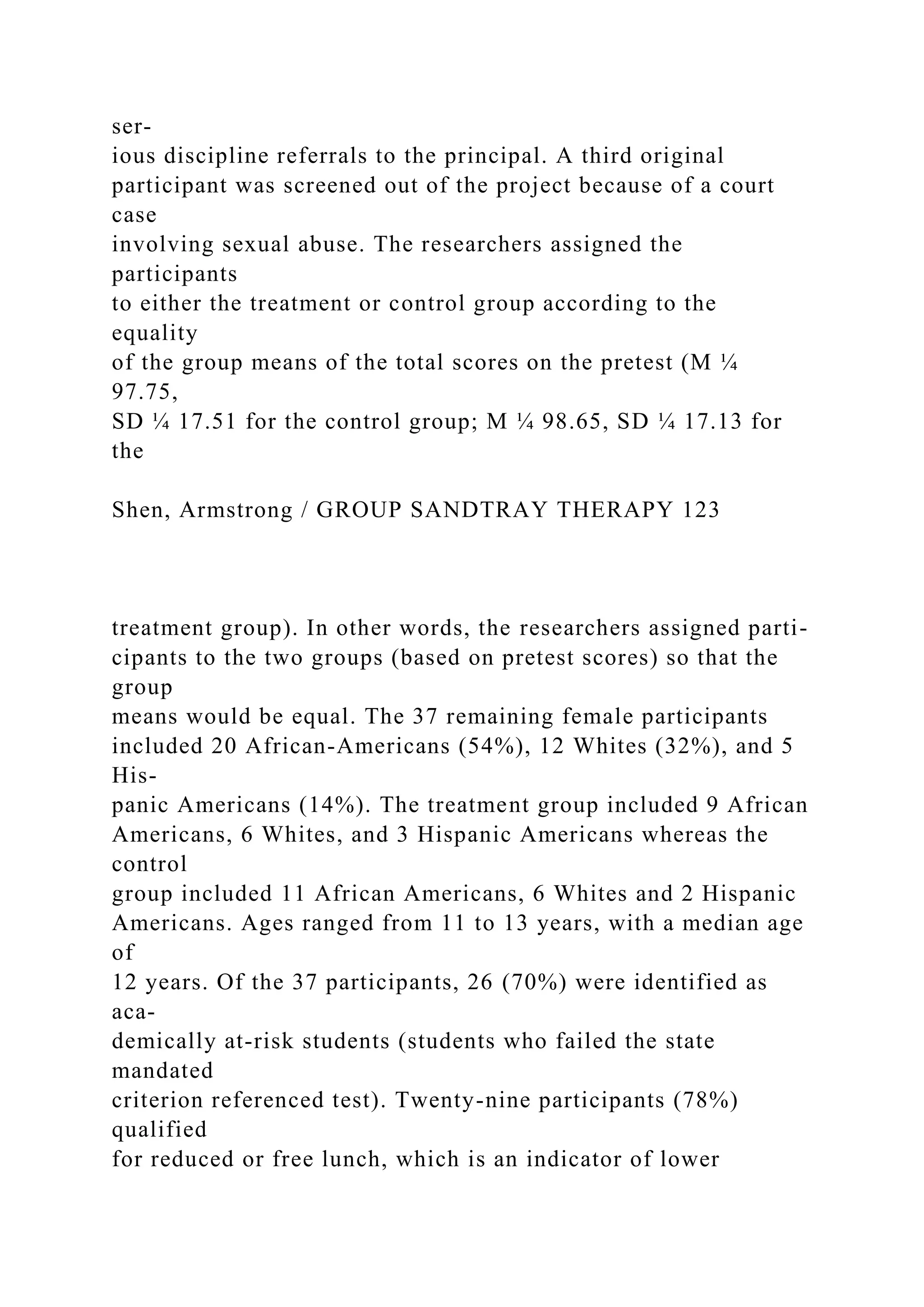 ser-
ious discipline referrals to the principal. A third original
participant was screened out of the project because of a court
case
involving sexual abuse. The researchers assigned the
participants
to either the treatment or control group according to the
equality
of the group means of the total scores on the pretest (M ¼
97.75,
SD ¼ 17.51 for the control group; M ¼ 98.65, SD ¼ 17.13 for
the
Shen, Armstrong / GROUP SANDTRAY THERAPY 123
treatment group). In other words, the researchers assigned parti-
cipants to the two groups (based on pretest scores) so that the
group
means would be equal. The 37 remaining female participants
included 20 African-Americans (54%), 12 Whites (32%), and 5
His-
panic Americans (14%). The treatment group included 9 African
Americans, 6 Whites, and 3 Hispanic Americans whereas the
control
group included 11 African Americans, 6 Whites and 2 Hispanic
Americans. Ages ranged from 11 to 13 years, with a median age
of
12 years. Of the 37 participants, 26 (70%) were identified as
aca-
demically at-risk students (students who failed the state
mandated
criterion referenced test). Twenty-nine participants (78%)
qualified
for reduced or free lunch, which is an indicator of lower
 