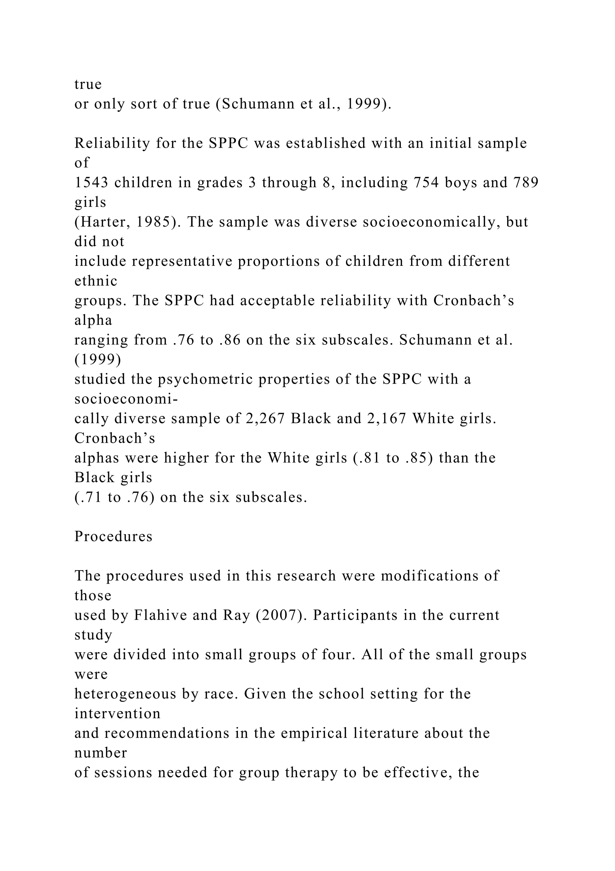 true
or only sort of true (Schumann et al., 1999).
Reliability for the SPPC was established with an initial sample
of
1543 children in grades 3 through 8, including 754 boys and 789
girls
(Harter, 1985). The sample was diverse socioeconomically, but
did not
include representative proportions of children from different
ethnic
groups. The SPPC had acceptable reliability with Cronbach’s
alpha
ranging from .76 to .86 on the six subscales. Schumann et al.
(1999)
studied the psychometric properties of the SPPC with a
socioeconomi-
cally diverse sample of 2,267 Black and 2,167 White girls.
Cronbach’s
alphas were higher for the White girls (.81 to .85) than the
Black girls
(.71 to .76) on the six subscales.
Procedures
The procedures used in this research were modifications of
those
used by Flahive and Ray (2007). Participants in the current
study
were divided into small groups of four. All of the small groups
were
heterogeneous by race. Given the school setting for the
intervention
and recommendations in the empirical literature about the
number
of sessions needed for group therapy to be effective, the
 