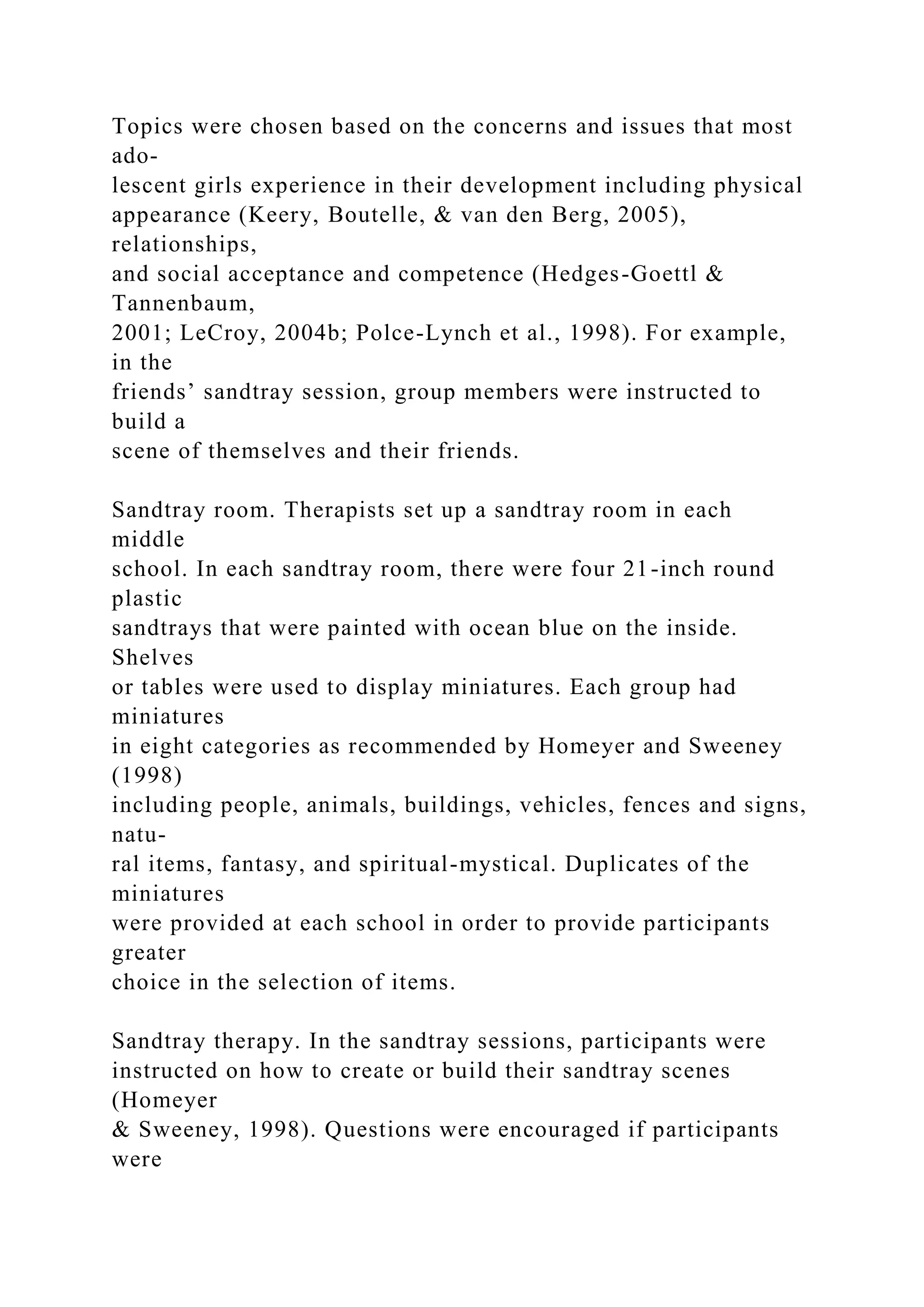 Topics were chosen based on the concerns and issues that most
ado-
lescent girls experience in their development including physical
appearance (Keery, Boutelle, & van den Berg, 2005),
relationships,
and social acceptance and competence (Hedges-Goettl &
Tannenbaum,
2001; LeCroy, 2004b; Polce-Lynch et al., 1998). For example,
in the
friends’ sandtray session, group members were instructed to
build a
scene of themselves and their friends.
Sandtray room. Therapists set up a sandtray room in each
middle
school. In each sandtray room, there were four 21-inch round
plastic
sandtrays that were painted with ocean blue on the inside.
Shelves
or tables were used to display miniatures. Each group had
miniatures
in eight categories as recommended by Homeyer and Sweeney
(1998)
including people, animals, buildings, vehicles, fences and signs,
natu-
ral items, fantasy, and spiritual-mystical. Duplicates of the
miniatures
were provided at each school in order to provide participants
greater
choice in the selection of items.
Sandtray therapy. In the sandtray sessions, participants were
instructed on how to create or build their sandtray scenes
(Homeyer
& Sweeney, 1998). Questions were encouraged if participants
were
 