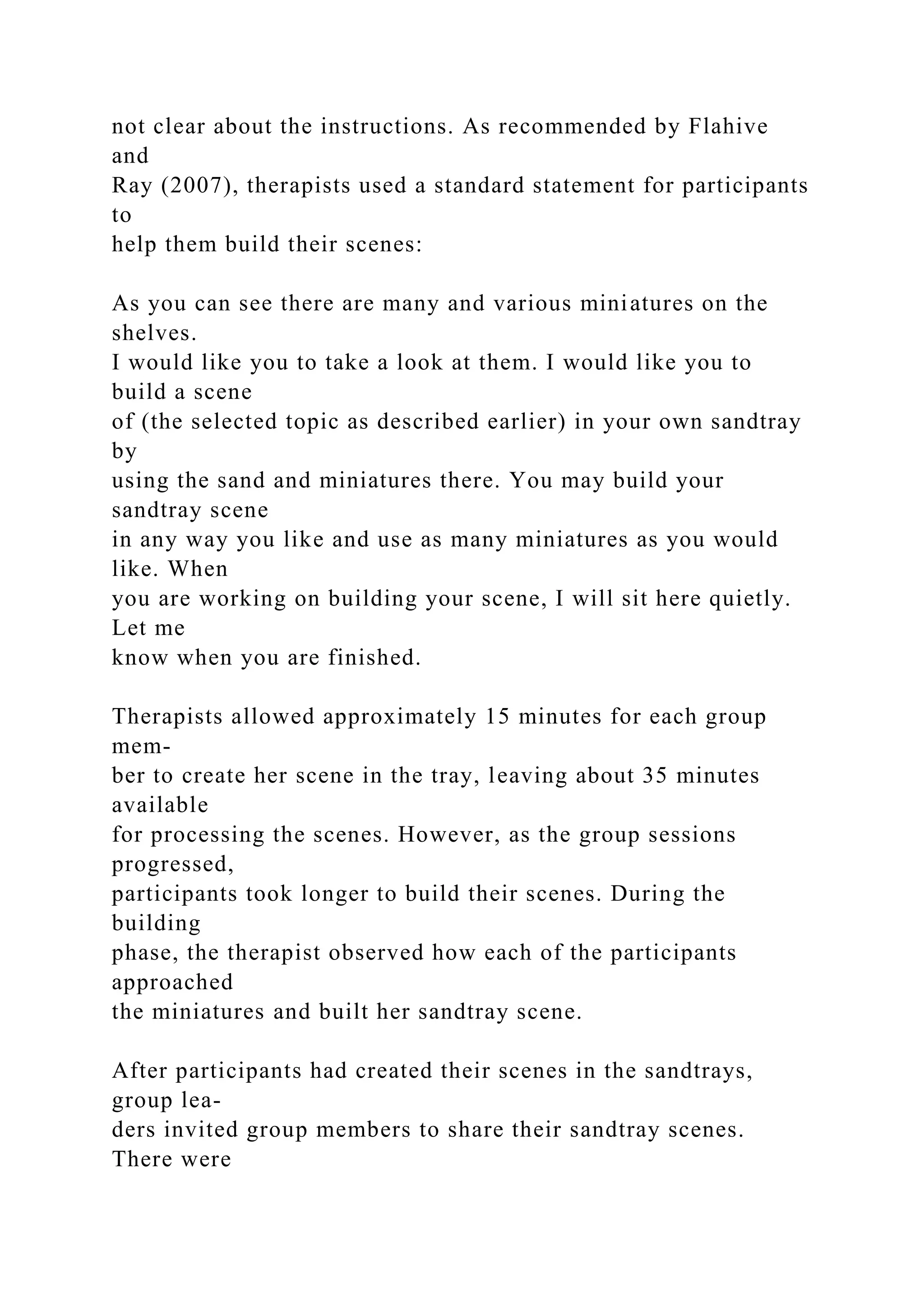 not clear about the instructions. As recommended by Flahive
and
Ray (2007), therapists used a standard statement for participants
to
help them build their scenes:
As you can see there are many and various miniatures on the
shelves.
I would like you to take a look at them. I would like you to
build a scene
of (the selected topic as described earlier) in your own sandtray
by
using the sand and miniatures there. You may build your
sandtray scene
in any way you like and use as many miniatures as you would
like. When
you are working on building your scene, I will sit here quietly.
Let me
know when you are finished.
Therapists allowed approximately 15 minutes for each group
mem-
ber to create her scene in the tray, leaving about 35 minutes
available
for processing the scenes. However, as the group sessions
progressed,
participants took longer to build their scenes. During the
building
phase, the therapist observed how each of the participants
approached
the miniatures and built her sandtray scene.
After participants had created their scenes in the sandtrays,
group lea-
ders invited group members to share their sandtray scenes.
There were
 