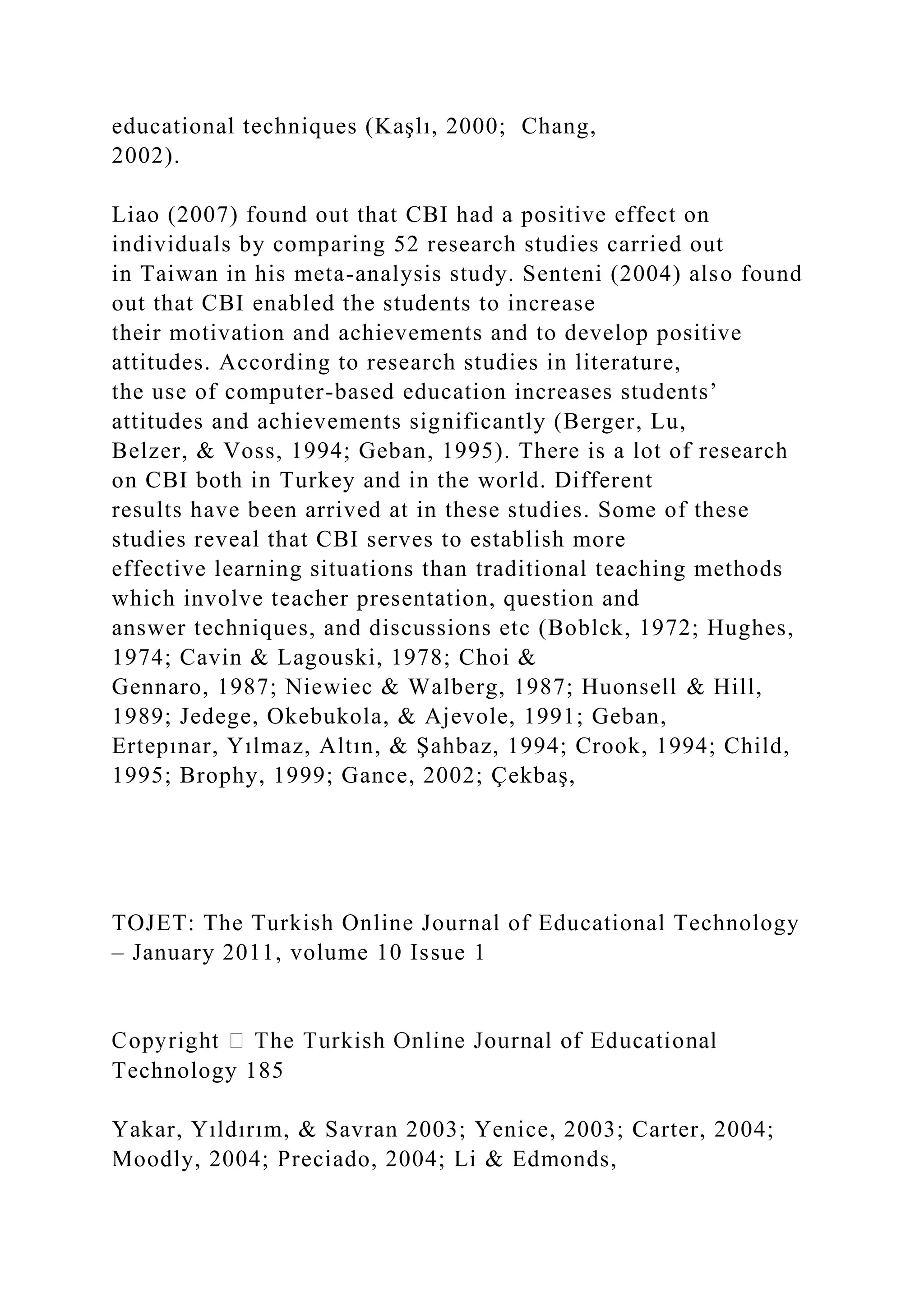 educational techniques (Kaşlı, 2000; Chang,
2002).
Liao (2007) found out that CBI had a positive effect on
individuals by comparing 52 research studies carried out
in Taiwan in his meta-analysis study. Senteni (2004) also found
out that CBI enabled the students to increase
their motivation and achievements and to develop positive
attitudes. According to research studies in literature,
the use of computer-based education increases students’
attitudes and achievements significantly (Berger, Lu,
Belzer, & Voss, 1994; Geban, 1995). There is a lot of research
on CBI both in Turkey and in the world. Different
results have been arrived at in these studies. Some of these
studies reveal that CBI serves to establish more
effective learning situations than traditional teaching methods
which involve teacher presentation, question and
answer techniques, and discussions etc (Boblck, 1972; Hughes,
1974; Cavin & Lagouski, 1978; Choi &
Gennaro, 1987; Niewiec & Walberg, 1987; Huonsell & Hill,
1989; Jedege, Okebukola, & Ajevole, 1991; Geban,
Ertepınar, Yılmaz, Altın, & Şahbaz, 1994; Crook, 1994; Child,
1995; Brophy, 1999; Gance, 2002; Çekbaş,
TOJET: The Turkish Online Journal of Educational Technology
– January 2011, volume 10 Issue 1
Technology 185
Yakar, Yıldırım, & Savran 2003; Yenice, 2003; Carter, 2004;
Moodly, 2004; Preciado, 2004; Li & Edmonds,
 