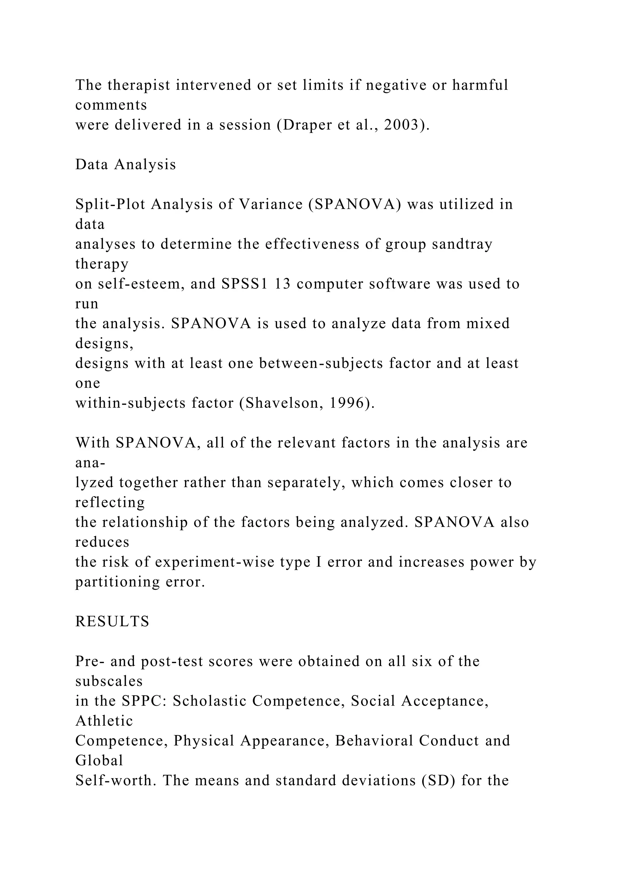 The therapist intervened or set limits if negative or harmful
comments
were delivered in a session (Draper et al., 2003).
Data Analysis
Split-Plot Analysis of Variance (SPANOVA) was utilized in
data
analyses to determine the effectiveness of group sandtray
therapy
on self-esteem, and SPSS1 13 computer software was used to
run
the analysis. SPANOVA is used to analyze data from mixed
designs,
designs with at least one between-subjects factor and at least
one
within-subjects factor (Shavelson, 1996).
With SPANOVA, all of the relevant factors in the analysis are
ana-
lyzed together rather than separately, which comes closer to
reflecting
the relationship of the factors being analyzed. SPANOVA also
reduces
the risk of experiment-wise type I error and increases power by
partitioning error.
RESULTS
Pre- and post-test scores were obtained on all six of the
subscales
in the SPPC: Scholastic Competence, Social Acceptance,
Athletic
Competence, Physical Appearance, Behavioral Conduct and
Global
Self-worth. The means and standard deviations (SD) for the
 