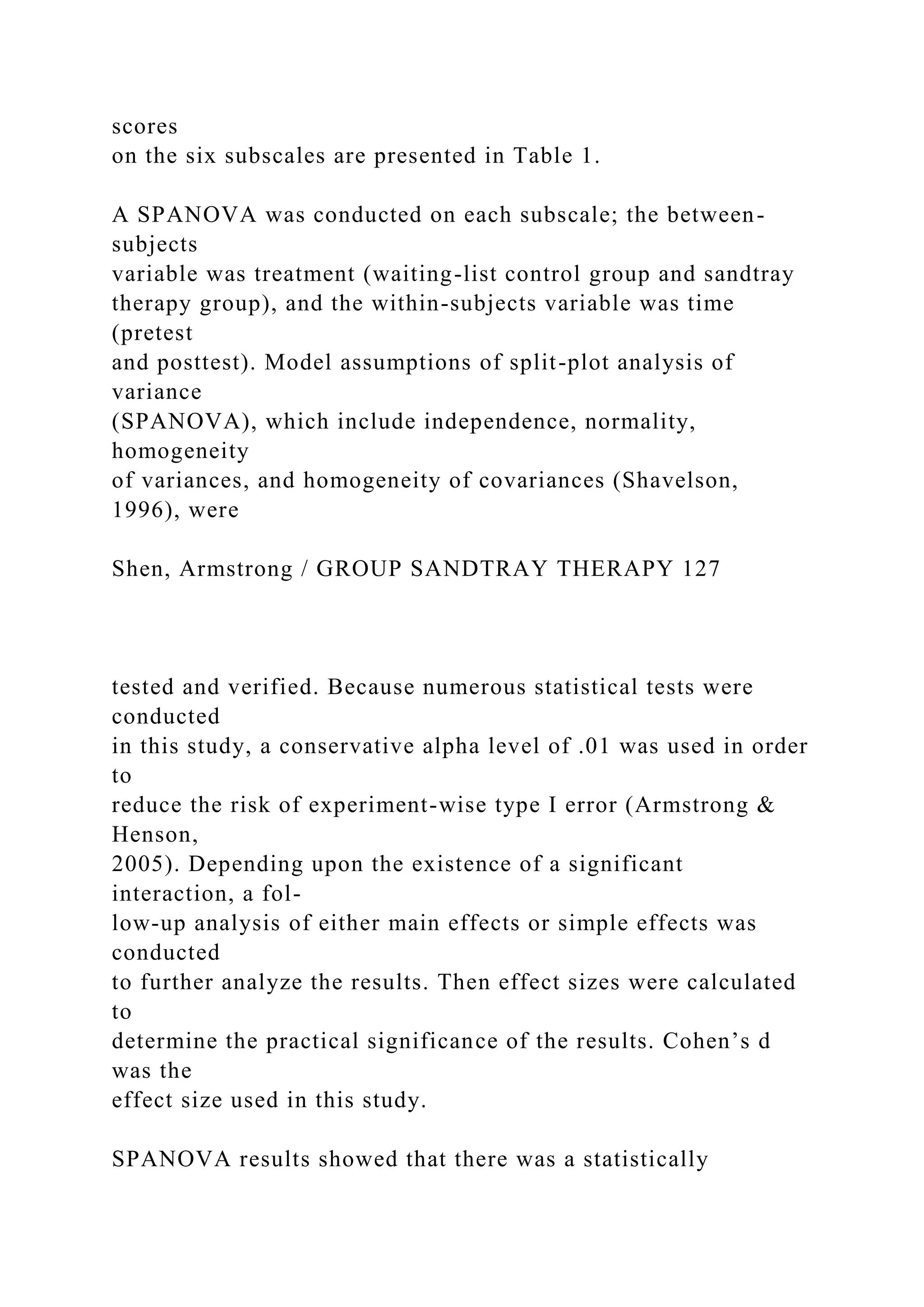 scores
on the six subscales are presented in Table 1.
A SPANOVA was conducted on each subscale; the between-
subjects
variable was treatment (waiting-list control group and sandtray
therapy group), and the within-subjects variable was time
(pretest
and posttest). Model assumptions of split-plot analysis of
variance
(SPANOVA), which include independence, normality,
homogeneity
of variances, and homogeneity of covariances (Shavelson,
1996), were
Shen, Armstrong / GROUP SANDTRAY THERAPY 127
tested and verified. Because numerous statistical tests were
conducted
in this study, a conservative alpha level of .01 was used in order
to
reduce the risk of experiment-wise type I error (Armstrong &
Henson,
2005). Depending upon the existence of a significant
interaction, a fol-
low-up analysis of either main effects or simple effects was
conducted
to further analyze the results. Then effect sizes were calculated
to
determine the practical significance of the results. Cohen’s d
was the
effect size used in this study.
SPANOVA results showed that there was a statistically
 