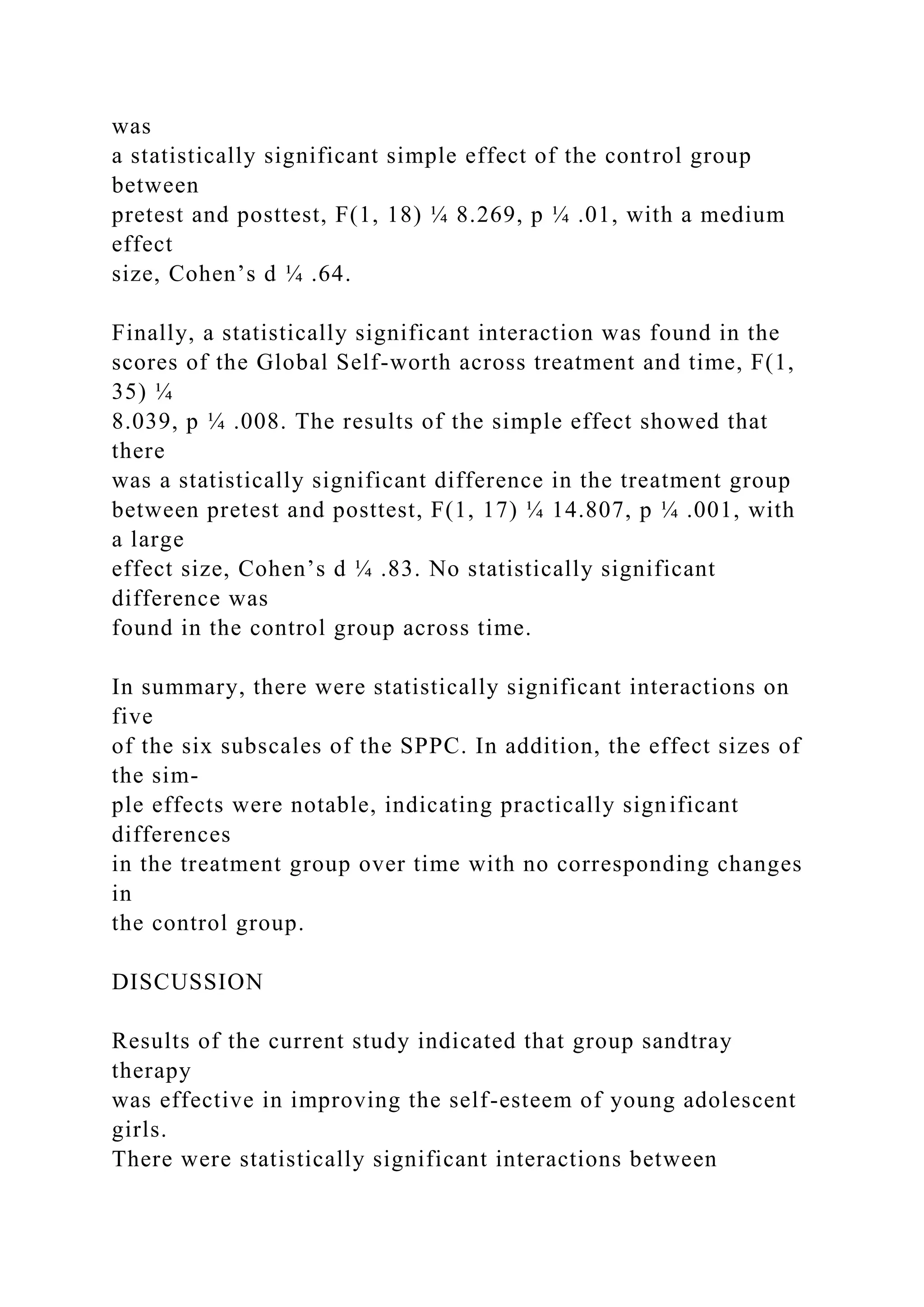 was
a statistically significant simple effect of the control group
between
pretest and posttest, F(1, 18) ¼ 8.269, p ¼ .01, with a medium
effect
size, Cohen’s d ¼ .64.
Finally, a statistically significant interaction was found in the
scores of the Global Self-worth across treatment and time, F(1,
35) ¼
8.039, p ¼ .008. The results of the simple effect showed that
there
was a statistically significant difference in the treatment group
between pretest and posttest, F(1, 17) ¼ 14.807, p ¼ .001, with
a large
effect size, Cohen’s d ¼ .83. No statistically significant
difference was
found in the control group across time.
In summary, there were statistically significant interactions on
five
of the six subscales of the SPPC. In addition, the effect sizes of
the sim-
ple effects were notable, indicating practically significant
differences
in the treatment group over time with no corresponding changes
in
the control group.
DISCUSSION
Results of the current study indicated that group sandtray
therapy
was effective in improving the self-esteem of young adolescent
girls.
There were statistically significant interactions between
 