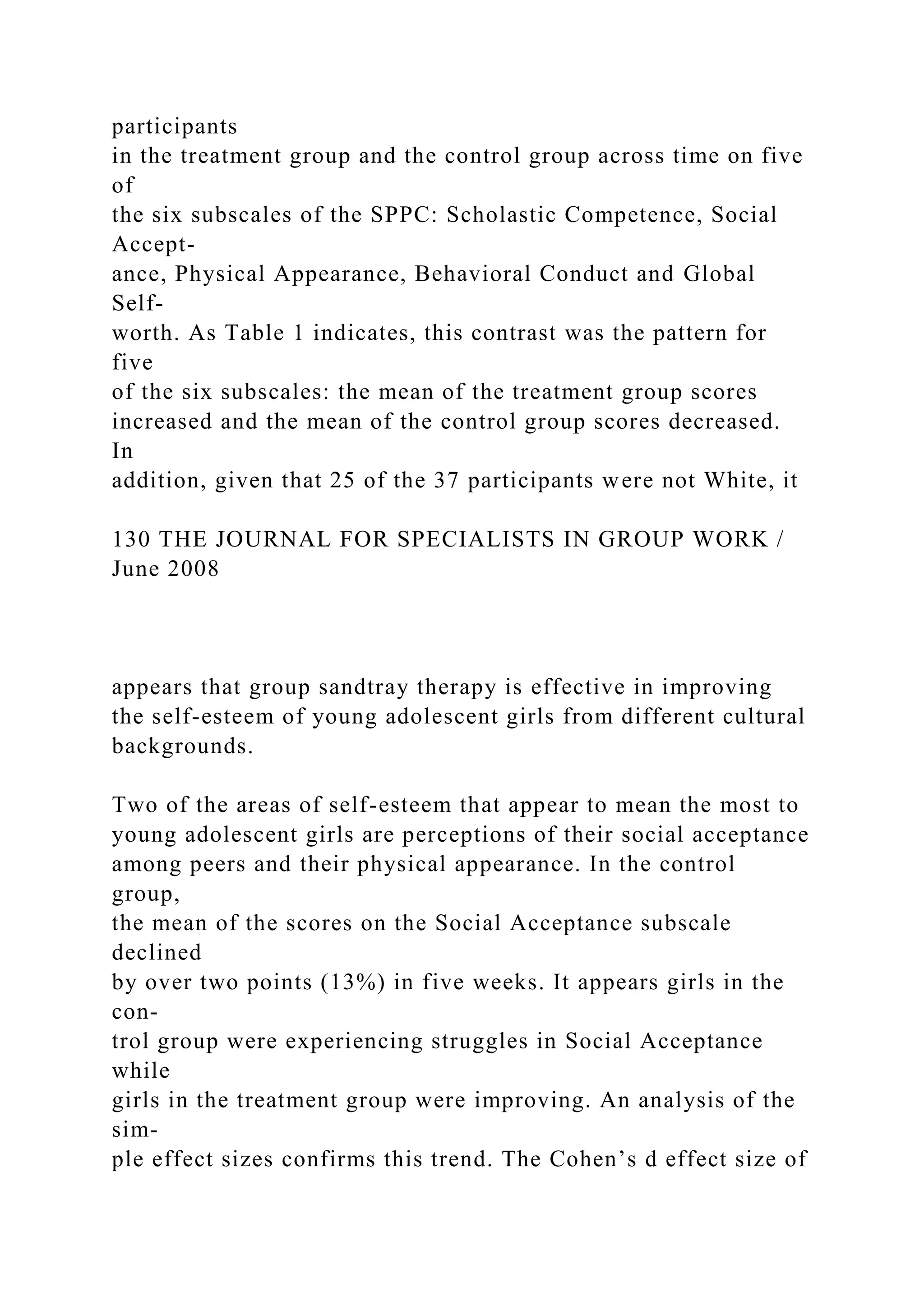 participants
in the treatment group and the control group across time on five
of
the six subscales of the SPPC: Scholastic Competence, Social
Accept-
ance, Physical Appearance, Behavioral Conduct and Global
Self-
worth. As Table 1 indicates, this contrast was the pattern for
five
of the six subscales: the mean of the treatment group scores
increased and the mean of the control group scores decreased.
In
addition, given that 25 of the 37 participants were not White, it
130 THE JOURNAL FOR SPECIALISTS IN GROUP WORK /
June 2008
appears that group sandtray therapy is effective in improving
the self-esteem of young adolescent girls from different cultural
backgrounds.
Two of the areas of self-esteem that appear to mean the most to
young adolescent girls are perceptions of their social acceptance
among peers and their physical appearance. In the control
group,
the mean of the scores on the Social Acceptance subscale
declined
by over two points (13%) in five weeks. It appears girls in the
con-
trol group were experiencing struggles in Social Acceptance
while
girls in the treatment group were improving. An analysis of the
sim-
ple effect sizes confirms this trend. The Cohen’s d effect size of
 