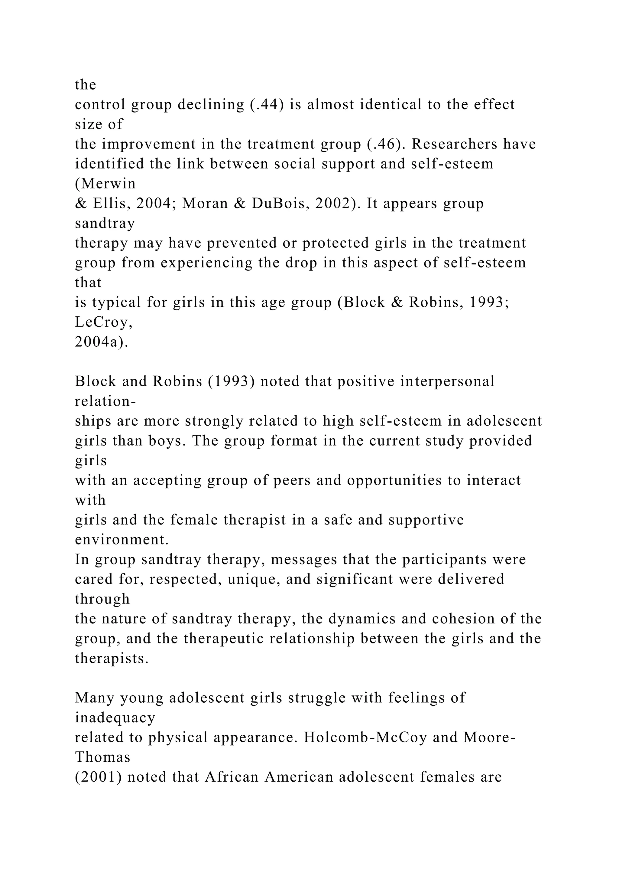 the
control group declining (.44) is almost identical to the effect
size of
the improvement in the treatment group (.46). Researchers have
identified the link between social support and self-esteem
(Merwin
& Ellis, 2004; Moran & DuBois, 2002). It appears group
sandtray
therapy may have prevented or protected girls in the treatment
group from experiencing the drop in this aspect of self-esteem
that
is typical for girls in this age group (Block & Robins, 1993;
LeCroy,
2004a).
Block and Robins (1993) noted that positive interpersonal
relation-
ships are more strongly related to high self-esteem in adolescent
girls than boys. The group format in the current study provided
girls
with an accepting group of peers and opportunities to interact
with
girls and the female therapist in a safe and supportive
environment.
In group sandtray therapy, messages that the participants were
cared for, respected, unique, and significant were delivered
through
the nature of sandtray therapy, the dynamics and cohesion of the
group, and the therapeutic relationship between the girls and the
therapists.
Many young adolescent girls struggle with feelings of
inadequacy
related to physical appearance. Holcomb-McCoy and Moore-
Thomas
(2001) noted that African American adolescent females are
 