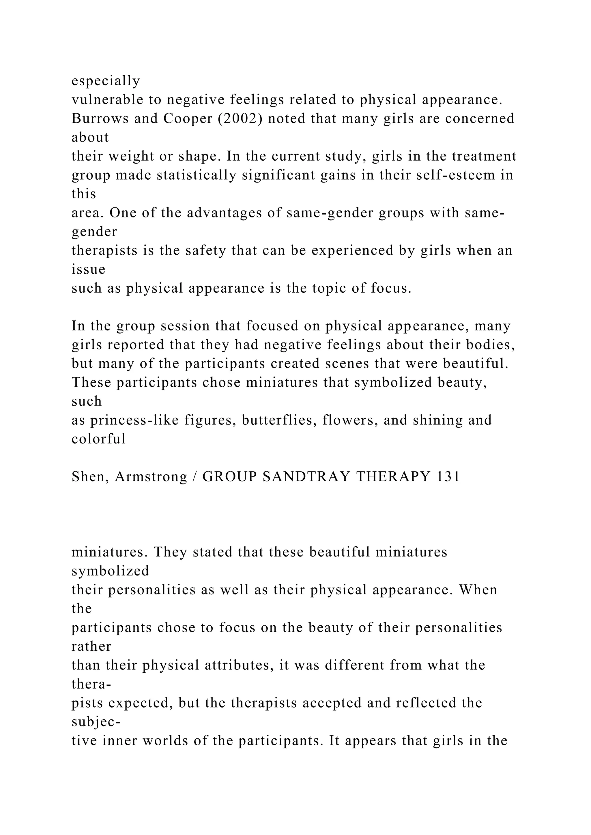 especially
vulnerable to negative feelings related to physical appearance.
Burrows and Cooper (2002) noted that many girls are concerned
about
their weight or shape. In the current study, girls in the treatment
group made statistically significant gains in their self-esteem in
this
area. One of the advantages of same-gender groups with same-
gender
therapists is the safety that can be experienced by girls when an
issue
such as physical appearance is the topic of focus.
In the group session that focused on physical appearance, many
girls reported that they had negative feelings about their bodies,
but many of the participants created scenes that were beautiful.
These participants chose miniatures that symbolized beauty,
such
as princess-like figures, butterflies, flowers, and shining and
colorful
Shen, Armstrong / GROUP SANDTRAY THERAPY 131
miniatures. They stated that these beautiful miniatures
symbolized
their personalities as well as their physical appearance. When
the
participants chose to focus on the beauty of their personalities
rather
than their physical attributes, it was different from what the
thera-
pists expected, but the therapists accepted and reflected the
subjec-
tive inner worlds of the participants. It appears that girls in the
 
