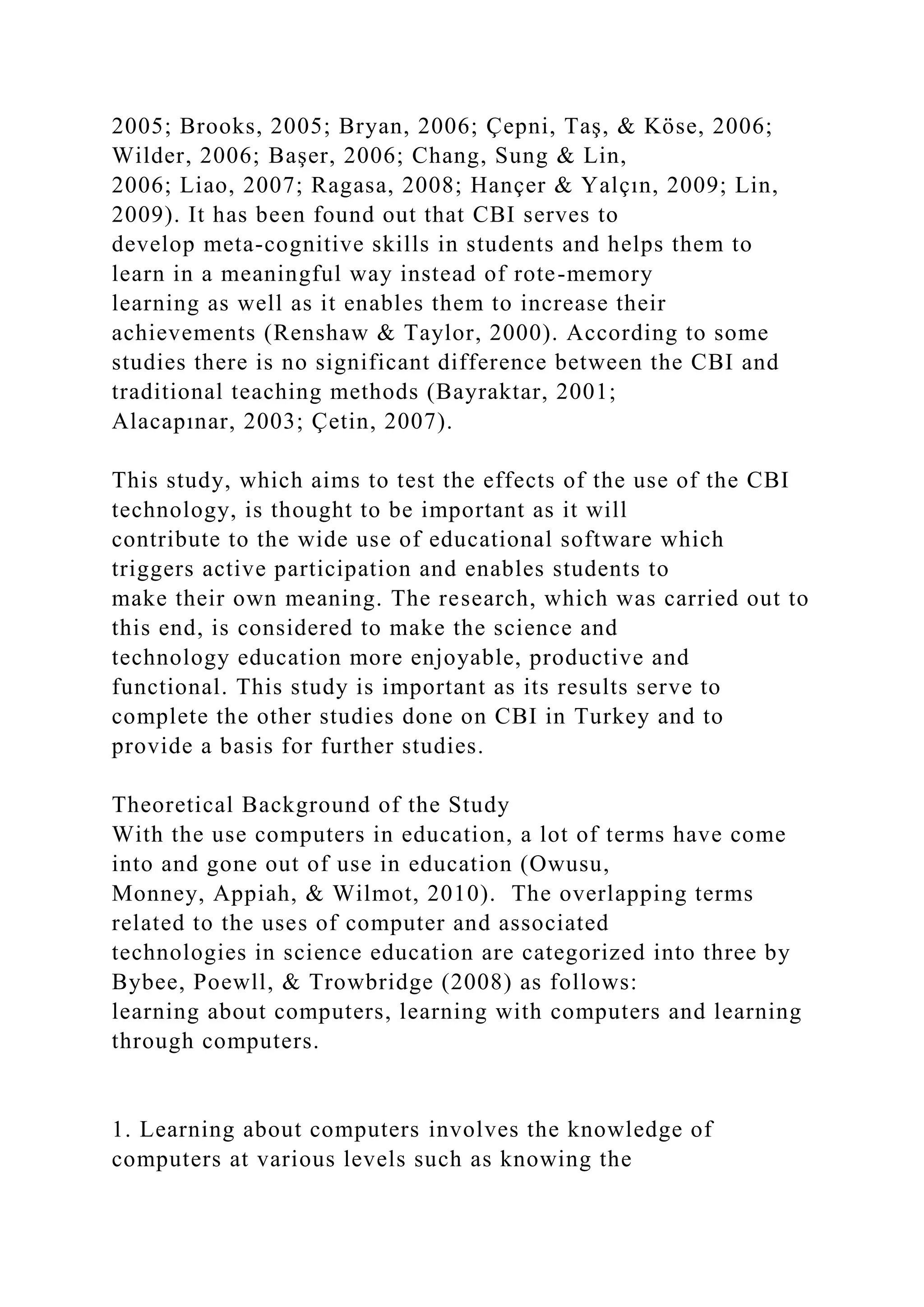 2005; Brooks, 2005; Bryan, 2006; Çepni, Taş, & Köse, 2006;
Wilder, 2006; Başer, 2006; Chang, Sung & Lin,
2006; Liao, 2007; Ragasa, 2008; Hançer & Yalçın, 2009; Lin,
2009). It has been found out that CBI serves to
develop meta-cognitive skills in students and helps them to
learn in a meaningful way instead of rote-memory
learning as well as it enables them to increase their
achievements (Renshaw & Taylor, 2000). According to some
studies there is no significant difference between the CBI and
traditional teaching methods (Bayraktar, 2001;
Alacapınar, 2003; Çetin, 2007).
This study, which aims to test the effects of the use of the CBI
technology, is thought to be important as it will
contribute to the wide use of educational software which
triggers active participation and enables students to
make their own meaning. The research, which was carried out to
this end, is considered to make the science and
technology education more enjoyable, productive and
functional. This study is important as its results serve to
complete the other studies done on CBI in Turkey and to
provide a basis for further studies.
Theoretical Background of the Study
With the use computers in education, a lot of terms have come
into and gone out of use in education (Owusu,
Monney, Appiah, & Wilmot, 2010). The overlapping terms
related to the uses of computer and associated
technologies in science education are categorized into three by
Bybee, Poewll, & Trowbridge (2008) as follows:
learning about computers, learning with computers and learning
through computers.
1. Learning about computers involves the knowledge of
computers at various levels such as knowing the
 